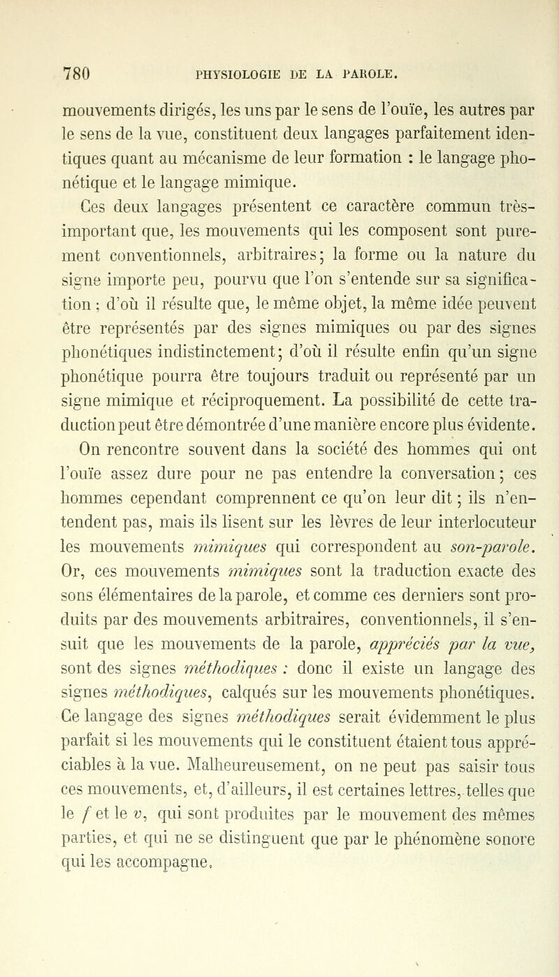 mouvements dirigés, les uns par le sens de l'ouïe, les autres par le sens de la vue, constituent deux langages parfaitement iden- tiques quant au mécanisme de leur formation : le langage pho- nétique et le langage mimique. Ces deux langages présentent ce caractère commun très- important que, les mouvements qui les composent sont pure- ment conventionnels, arbitraires; la forme ou la nature du signe importe peu, pourvu que l'on s'entende sur sa significa- tion ; d'où il résulte que, le même objet, la même idée peuvent être représentés par des signes mimiques ou par des signes phonétiques indistinctement; d'où il résulte enfin qu'un signe phonétique pourra être toujours traduit ou représenté par un signe mimique et réciproquement. La possibilité de cette tra- duction peut être démontrée d'une manière encore plus évidente. On rencontre souvent dans la société des hommes qui ont l'ouïe assez dure pour ne pas entendre la conversation ; ces hommes cependant comprennent ce qu'on leur dit ; ils n'en- tendent pas, mais ils lisent sur les lèvres de leur interlocuteur les mouvements mimiques qui correspondent au son-parole. Or, ces mouvements mimiques sont la traduction exacte des sons élémentaires de la parole, et comme ces derniers sont pro- duits par des mouvements arbitraires, conventionnels, il s'en- suit que les mouvements de la parole, appréciés par la vue, sont des signes méthodiques : donc il existe un langage des signes méthodiques, calqués sur les mouvements phonétiques. Ce langage des signes méthodiques serait évidemment le plus parfait si les mouvements qui le constituent étaient tous appré- ciables à la vue. Malheureusement, on ne peut pas saisir tous ces mouvements, et, d'ailleurs, il est certaines lettres,.telles que le / et le v, qui sont produites par le mouvement des mêmes parties, et qui ne se distinguent que par le phénomène sonore qui les accompagne.