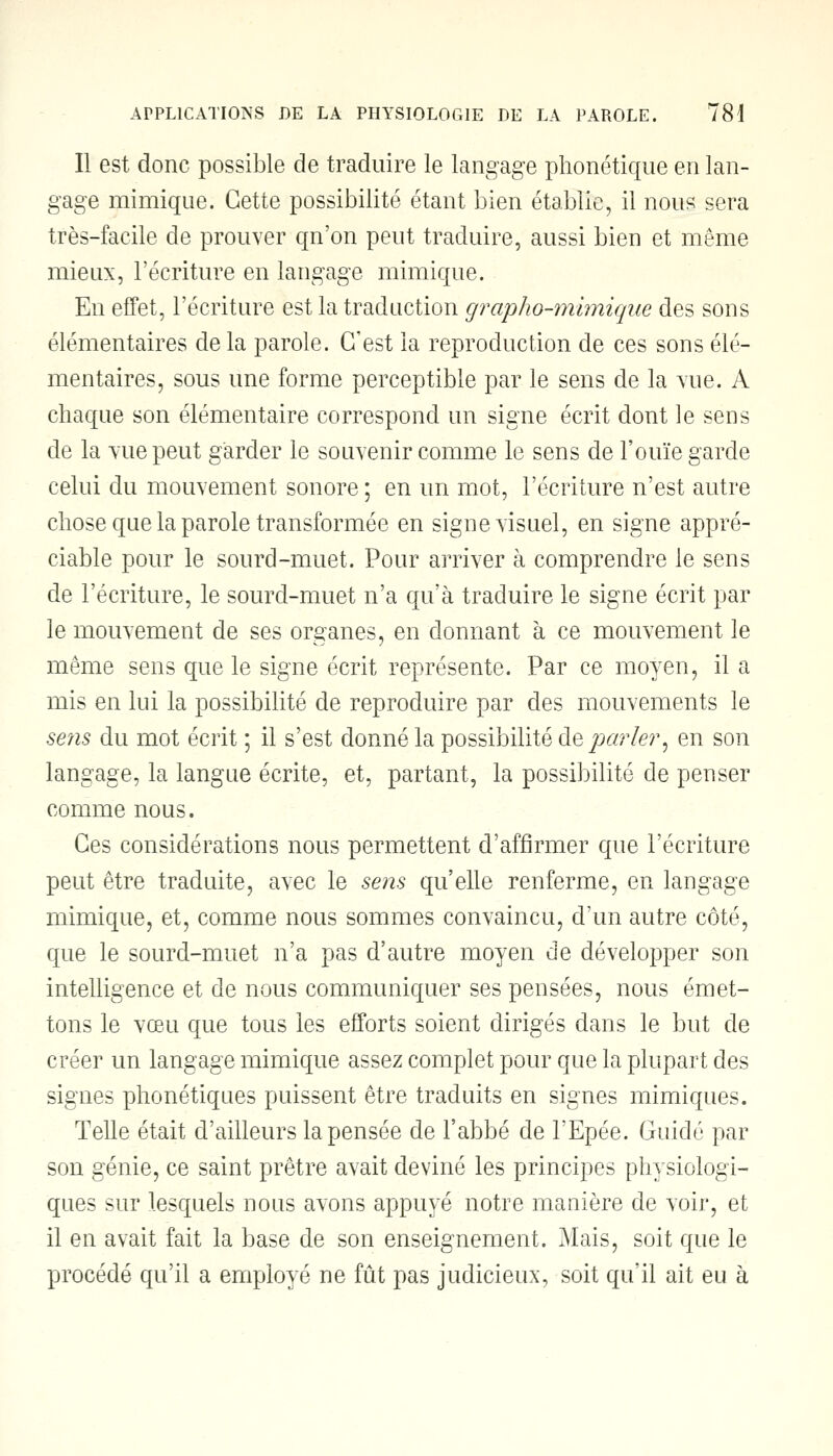 Il est donc possible de traduire le langage phonétique en lan- gage mimique. Cette possibilité étant bien établie, il nous sera très-facile de prouver qn'on peut traduire, aussi bien et même mieux, l'écriture en langage mimique. En effet, l'écriture est la traduction grapho-mimiqae des sons élémentaires delà parole. C'est la reproduction de ces sons élé- mentaires, sous une forme perceptible par le sens de la vue. A chaque son élémentaire correspond un signe écrit dont le sens de la vue peut garder le souvenir comme le sens de l'ouïe garde celui du mouvement sonore ; en un mot, l'écriture n'est autre chose que la parole transformée en signe visuel, en signe appré- ciable pour le sourd-muet. Pour arriver à comprendre le sens de l'écriture, le sourd-muet n'a qu'à traduire le signe écrit par le mouvement de ses organes, en donnant à ce mouvement le même sens que le signe écrit représente. Par ce moyen, il a mis en lui la possibilité de reproduire par des mouvements le sens du mot écrit ; il s'est donné la possibilité déparier, en son langage, la langue écrite, et, partant, la possibilité de penser comme nous. Ces considérations nous permettent d'affirmer que l'écriture peut être traduite, avec le sens qu'elle renferme, en langage mimique, et, comme nous sommes convaincu, d'un autre côté, que le sourd-muet n'a pas d'autre moyen de développer son intelligence et de nous communiquer ses pensées, nous émet- tons le vœu que tous les efforts soient dirigés dans le but de créer un langage mimique assez complet pour que la plupart des signes phonétiques puissent être traduits en signes mimiques. Telle était d'ailleurs la pensée de l'abbé de l'Epée. Guidé par son génie, ce saint prêtre avait deviné les principes physiologi- ques sur lesquels nous avons appuyé notre manière de voir, et il en avait fait la base de son enseignement. Mais, soit que le procédé qu'il a employé ne fût pas judicieux, soit qu'il ait eu à
