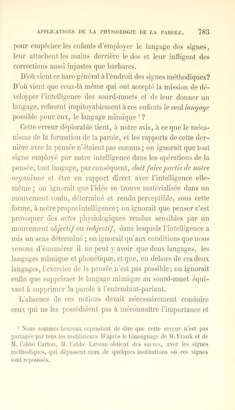 pour empêcher les enfants d'employer le langage des signes, leur attachent les mains derrière le dos et leur infligent des corrections aussi injustes que barbares. D'où vient ce haro général à l'endroit des signes méthodiques? D'où vient que ceux-là même qui ont accepté la mission de dé- velopper l'intelligence des sourd-muets et de leur donner un langage, refusent impitoyablement à ces enfants le seul langage possible pour eux, le langage mimique 1 ? Cette erreur déplorable tient, à notre avis, à ce que le méca- nisme de la formation de la parole, et les rapports de cette der- nière avec la pensée n'étaient pas connus ; on ignorait que tout signe employé par notre intelligence dans les opérations de la pensée, tout langage, par conséquent, doit faire'partie de notre organisme et être en rapport direct avec l'intelligence elle- même ; on ignorait que l'idée se trouve matérialisée dans un mouvement voulu, déterminé et rendu perceptible, sous cette forme, à notre propre intelligence; on ignorait que penser c'est provoquer des actes physiologiques rendus sensibles par un mouvement objectif on subjectif\ dans lesquels l'intelligence a mis un sens déterminé ; on ignorait qu'aux conditions que nous venons d'énumérer il ne peut y avoir que deux langages, les langages mimique et phonétique, et que, en dehors de ces deux langages, l'exercice de la pensée n'est pas possible; on ignorait enfin que supprimer le langage mimique au sourd-muet équi- vaut à supprimer la parole à Fentendant-parlant. L'absence de ces notions devait nécessairement conduire ceux qui ne les possédaient pas à méconnaître l'importance et 1 Nous sommes heureux cependant de dire que cette erreur n'est pas partagée par tous les instituteurs. D'après le témoignage de M. Frank et de 51. l'abbé Carton, M. l'abbé Laveau obtient des succès, avec les signes méthodiques, qui dépassent ceux de quelques institutions où ces signes sont repoussés.