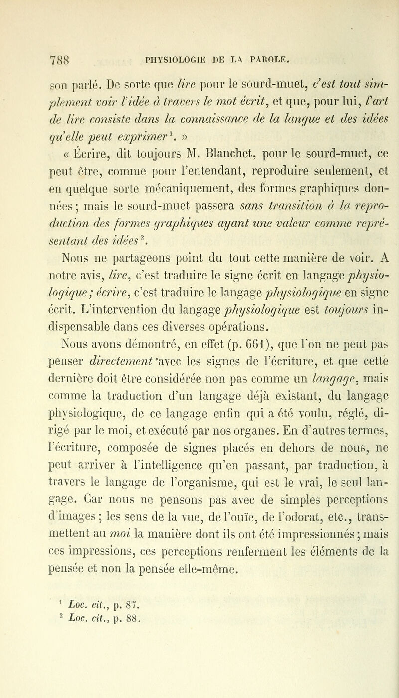 son parle. De sorte que lire pour le sourd-muet, c'est tout sim- plement voir Vidée à travers le mot écrit, et que, pour lui, Fart de lire co?isiste dans la connaissance de la langue et des idées quelle peut exprimer1. » ce Écrire, dit toujours M. Blanchet, pour le sourd-muet, ce peut être, comme pour l'entendant, reproduire seulement, et en quelque sorte mécaniquement, des formes graphiques don- nées ; mais le sourd-muet passera sans transition à la repro- duction des formes graphiques ayant une valeur comme repré- sentant des idées. Nous ne partageons point du tout cette manière de voir. A notre avis, lire, c'est traduire le signe écrit en langage physio- logique; écrire, c'est traduire le langage physiologique en signe écrit. L'intervention du langage physiologique est toujours in- dispensable dans ces diverses opérations. Nous avons démontré, en effet (p. 661), que Ton ne peut pas penser directement'^^ les signes de l'écriture, et que cette dernière doit être considérée non pas comme un langage, mais comme la traduction d'un langage déjà existant, du langage physiologique, de ce langage enfin qui a été voulu, réglé, di- rigé par le moi, et exécuté par nos organes. En d'autres termes, l'écriture, composée de signes placés en dehors de nous, ne peut arriver à l'intelligence qu'en passant, par traduction, à travers le langage de l'organisme, qui est le vrai, le seul lan- gage. Car nous ne pensons pas avec de simples perceptions d'images ; les sens de la \ue, de l'ouïe, de l'odorat, etc., trans- mettent au moi la manière dont ils ont été impressionnés ; mais ces impressions, ces perceptions renferment les éléments de la pensée et non la pensée elle-même. 1 Loc. cit., p. 87.