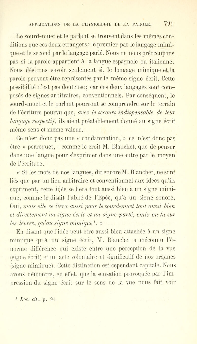 Le sourd-muet et le parlant se trouvent dans les mêmes con- ditions que ces deux étrangers : le premier par le langage mimi- que et le second par le langage parlé. Nous ne nous préoccupons pas si la parole appartient à la langue espagnole ou italienne. Nous désirons savoir seulement si, le langage mimique et la parole peuvent être représentés par le même signe écrit. Cette possibilité n'est pas douteuse ; car ces deux langages sont com- posés de signes arbitraires, conventionnels. Par conséquent, le sourd-muet et le parlant pourront se comprendre sur le terrain de l'écriture pourvu que, avec le secours indispensable de leur langage respectif, ils aient préalablement donné au signe écrit même sens et même valeur. Ce n'est donc pas une « condamnation, » ce n'est donc pas être ce perroquet, » comme le croit M. Blanchet, que de penser dans une langue pour s'exprimer dans une autre par le moyen de l'écriture. « Si les mots de nos langues, dit encore M. Blanchet, ne sont liés que par un lien arbitraire et conventionnel aux idées qu'ils expriment, cette idée se liera tout aussi bien à un signe mimi- que, comme le disait l'abbé de l'Épée, qu'à un signe sonore. Oui, mais elle se liera aussi pour le sourd-muet tout aussi bien et directement au signe écrit et au signe parlé, émis ou lu sur les lèvres, qu'au signe mimique l. » En disant que l'idée peut être aussi bien attachée à un signe mimique qu'à un signe écrit, M. Blanchet a méconnu l'é- norme différence qui existe entre une perception de la vue (signe écrit) et un acte volontaire et significatif de nos organes (signe mimique). Cette distinction est cependant capitale. Nous avons démontré, en effet, que la sensation provoquée par l'im- pression du signe écrit sur le sens de la vue nous fait voir