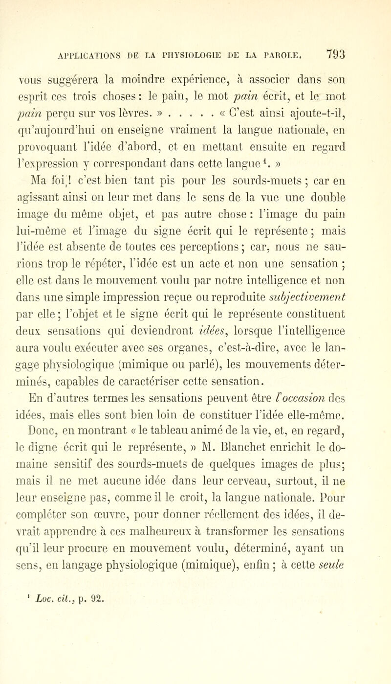 vous suggérera la moindre expérience, à associer dans son esprit ces trois choses : le pain, le mot pain écrit, et le mot pain perçu sur vos lèvres. » « C'est ainsi ajoute-t-il, qu'aujourd'hui on enseigne vraiment la langue nationale, en provoquant l'idée d'abord, et en mettant ensuite en regard l'expression y correspondant dans cette langue1. » Ma foi! c'est bien tant pis pour les sourds-muets ; car en agissant ainsi on leur met dans le sens de la vue une double image du même objet, et pas autre chose : l'image du pain lui-même et l'image du signe écrit qui le représente ; mais l'idée est absente de toutes ces perceptions ; car, nous ne sau- rions trop le répéter, l'idée est un acte et non une sensation ; elle est dans le mouvement voulu par notre intelligence et non dans une simple impression reçue ou reproduite subjectivement par elle ; l'objet et le signe écrit qui le représente constituent deux sensations qui deviendront idées, lorsque l'intelligence aura voulu exécuter avec ses organes, c'est-à-dire, avec le lan- gage physiologique (mimique ou parlé), les mouvements déter- minés, capables de caractériser cette sensation. En d'autres termes les sensations peuvent être F occasion des idées, mais elles sont bien loin de constituer l'idée elle-même. Donc, en montrant « le tableau animé de la vie, et, en regard, le digne écrit qui le représente, » M. Blanchet enrichit le do- maine sensitif des sourds-muets de quelques images de plus; mais il ne met aucune idée dans leur cerveau, surtout, il ne leur enseigne pas, comme il le croit, la langue nationale. Pour compléter son œuvre, pour donner réellement des idées, il de- vrait apprendre à ces malheureux à transformer les sensations qu'il leur procure en mouvement voulu, déterminé, ayant un sens, en langage physiologique (mimique), enfin ; à cette seule