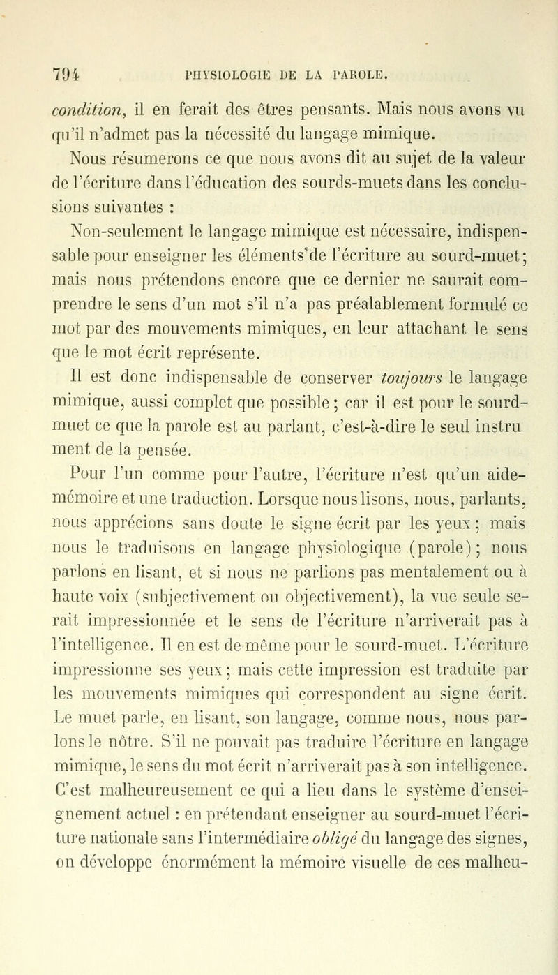 condition, il en ferait des êtres pensants. Mais nous avons vu qu'il n'admet pas la nécessité du langage mimique. Nous résumerons ce que nous avons dit au sujet de la valeur de l'écriture dans l'éducation des sourds-muets dans les conclu- sions suivantes : Non-seulement le langage mimique est nécessaire, indispen- sable pour enseigner les éléments'de l'écriture au sourd-muet; mais nous prétendons encore que ce dernier ne saurait com- prendre le sens d'un mot s'il n'a pas préalablement formulé ce mot par des mouvements mimiques, en leur attachant le sens que le mot écrit représente. Il est donc indispensable de conserver toujours le langage mimique, aussi complet que possible ; car il est pour le sourd- muet ce que la parole est au parlant, c'est-à-dire le seul instru ment de la pensée. Pour l'un comme pour l'autre, l'écriture n'est qu'un aide- mémoire et une traduction. Lorsque nous lisons, nous, parlants, nous apprécions sans doute le signe écrit par les yeux ; mais nous le traduisons en langage physiologique (parole) ; nous parlons en lisant, et si nous ne parlions pas mentalement ou à haute voix (subjectivement ou objectivement), la vue seule se- rait impressionnée et le sens de l'écriture n'arriverait pas à l'intelligence. Il en est de même pour le sourd-muet. L'écriture impressionne ses yeux ; mais cette impression est traduite par les mouvements mimiques qui correspondent au signe écrit. Le muet parle, en lisant, son langage, comme nous, nous par- lons le nôtre. S'il ne pouvait pas traduire l'écriture en langage mimique, le sens du mot écrit n'arriverait pas à son intelligence. C'est malheureusement ce qui a lieu dans le système d'ensei- gnement actuel : en prétendant enseigner au sourd-muet l'écri- ture nationale sans l'intermédiaire obligé du langage des signes, on développe énormément la mémoire visuelle de ces malheu-