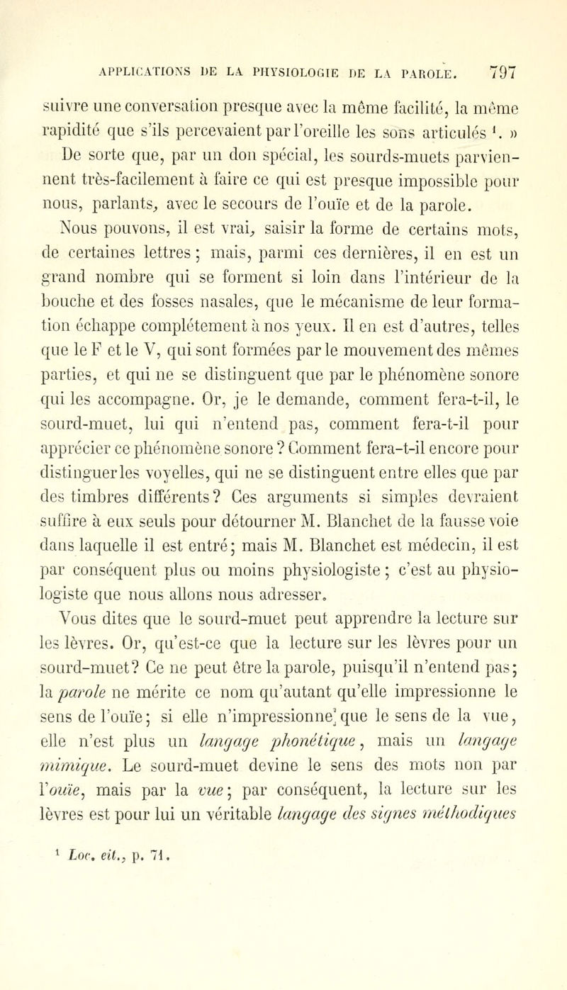 suivre une conversation presque avec la môme facilité, la même rapidité que s'ils percevaient par l'oreille les sons articulés *. » De sorte que, par un don spécial, les sourds-muets parvien- nent très-facilement à faire ce qui est presque impossible pour nous, parlants, avec le secours de l'ouïe et de la parole. Nous pouvons, il est vrai, saisir la forme de certains mots, de certaines lettres ; mais, parmi ces dernières, il en est un grand nombre qui se forment si loin dans l'intérieur de la bouche et des fosses nasales, que le mécanisme de leur forma- tion échappe complètement à nos yeux. Il en est d'autres, telles que le F et le V, qui sont formées par le mouvement des mêmes parties, et qui ne se distinguent que par le phénomène sonore qui les accompagne. Or, je le demande, comment fera-t-il, le sourd-muet, lui qui n'entend pas, comment fera-t-il pour apprécier ce phénomène sonore ? Gomment fera-t-il encore pour distinguer les voyelles, qui ne se distinguent entre elles que par des timbres différents? Ces arguments si simples devraient suffire à eux seuls pour détourner M. Blanchet de la fausse voie dans laquelle il est entré; mais M. Blanchet est médecin, il est par conséquent plus ou moins physiologiste ; c'est au physio- logiste que nous allons nous adresser. Vous dites que le sourd-muet peut apprendre la lecture sur les lèvres. Or, qu'est-ce que la lecture sur les lèvres pour un sourd-muet? Ce ne peut être la parole, puisqu'il n'entend pas; la parole ne mérite ce nom qu'autant qu'elle impressionne le sens de l'ouïe ; si elle n'impressionne] que le sens de la vue, elle n'est plus un langage 'phonétique, mais un langage mimique. Le sourd-muet devine le sens des mots non par Vouïe, mais par la vue\ par conséquent, la lecture sur les lèvres est pour lui un véritable langage des signes méthodiques