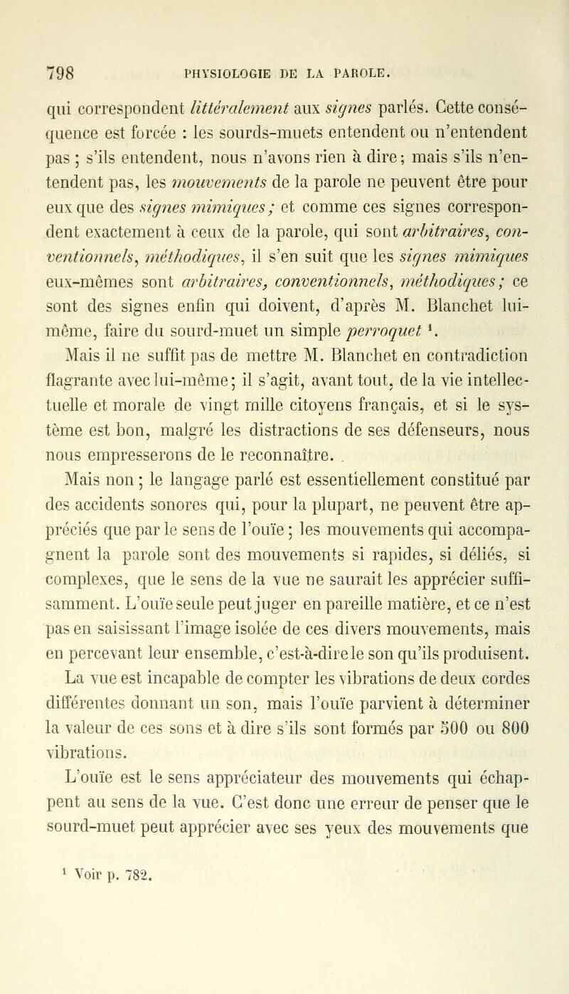 qui correspondent littéralement aux signes parlés. Cette consé- quence est forcée : les sourds-muets entendent ou n'entendent pas ; s'ils entendent, nous n'avons rien à dire ; mais s'ils n'en- tendent pas, les mouvements de la parole ne peuvent être pour eux que des signes mimiques; et comme ces signes correspon- dent exactement à ceux de la parole, qui sont arbitraires, con- ventionnels, méthodiques, il s'en suit que les signes mimiques eux-mêmes sont arbitraires, conventionnels, méthodiques; ce sont des signes enfin qui doivent, d'après M. Blanchet lui- même, faire du sourd-muet un simple perroquet *. Mais il ne suffit pas de mettre M. Blanchet en contradiction flagrante avec lui-même ; il s'agit, avant tout, de la vie intellec- tuelle et morale de vingt mille citoyens français, et si le sys- tème est bon, malgré les distractions de ses défenseurs, nous nous empresserons de le reconnaître. . Mais non ; le langage parlé est essentiellement constitué par des accidents sonores qui, pour la plupart, ne peuvent être ap- préciés que par le sens de l'ouïe ; les mouvements qui accompa- gnent la parole sont des mouvements si rapides, si déliés, si complexes, que le sens de la vue ne saurait les apprécier suffi- samment. L'ouïe seule peut juger en pareille matière, et ce n'est pas en saisissant l'image isolée de ces divers mouvements, mais en percevant leur ensemble, c'est-à-dire le son qu'ils produisent. La vue est incapable de compter les vibrations de deux cordes différentes donnant un son, mais l'ouïe parvient à déterminer la valeur de ces sons et à dire s'ils sont formés par 500 ou 800 vibrations. L'ouïe est le sens appréciateur des mouvements qui échap- pent au sens de la vue. C'est donc une erreur de penser que le sourd-muet peut apprécier avec ses yeux des mouvements que 1 Voir p. 782.