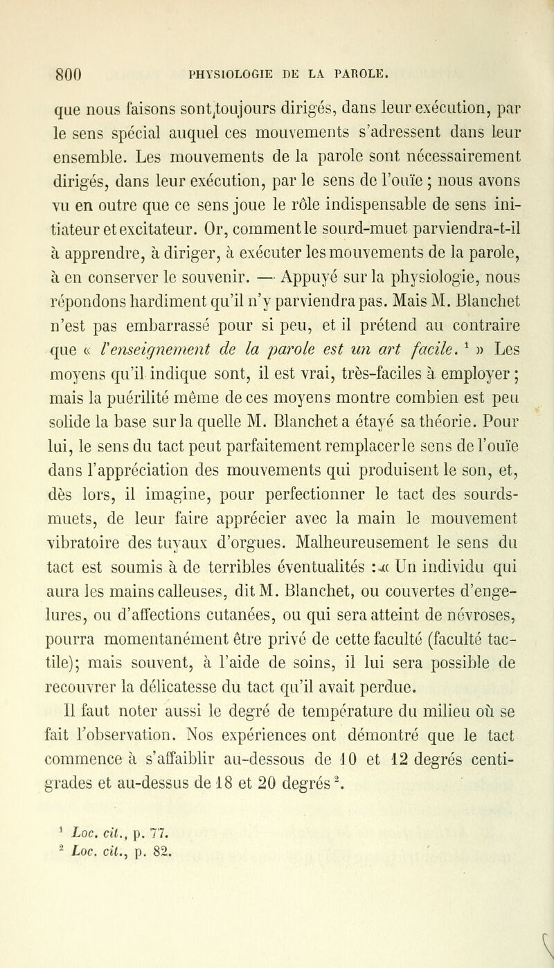 que nous faisons sonyoujours dirigés, dans leur exécution, par le sens spécial auquel ces mouvements s'adressent dans leur ensemble. Les mouvements de la parole sont nécessairement dirigés, dans leur exécution, par le sens de l'ouïe ; nous avons vu en outre que ce sens joue le rôle indispensable de sens ini- tiateur et excitateur. Or, comment le sourd-muet parviendra-t-il à apprendre, à diriger, à exécuter les mouvements de la parole, à en conserver le souvenir. — Appuyé sur la physiologie, nous répondons hardiment qu'il n'y parviendra pas. Mais M. Blanchet n'est pas embarrassé pour si peu, et il prétend au contraire que a renseignement de la parole est un art facile. 1 » Les moyens qu'il indique sont, il est vrai, très-faciles à employer ; mais la puérilité même de ces moyens montre combien est peu solide la base sur la quelle M. Blanchet a étayé sa théorie. Pour lui, le sens du tact peut parfaitement remplacer le sens de l'ouïe dans l'appréciation des mouvements qui produisent le son, et, dès lors, il imagine, pour perfectionner le tact des sourds- muets, de leur faire apprécier avec la main le mouvement vibratoire des tuyaux d'orgues. Malheureusement le sens du tact est soumis à de terribles éventualités uc Un individu qui aura les mains calleuses, dit M. Blanchet, ou couvertes d'enge- lures, ou d'affections cutanées, ou qui sera atteint de névroses, pourra momentanément être privé de cette faculté (faculté tac- tile); mais souvent, à l'aide de soins, il lui sera possible de recouvrer la délicatesse du tact qu'il avait perdue. Il faut noter aussi le degré de température du milieu où se fait l'observation. Nos expériences ont démontré que le tact commence à s'affaiblir au-dessous de 10 et 12 degrés centi- grades et au-dessus de 18 et 20 degrés2. 1 Loc. cit., p. 77. 2 Loc. cit., p. 82.