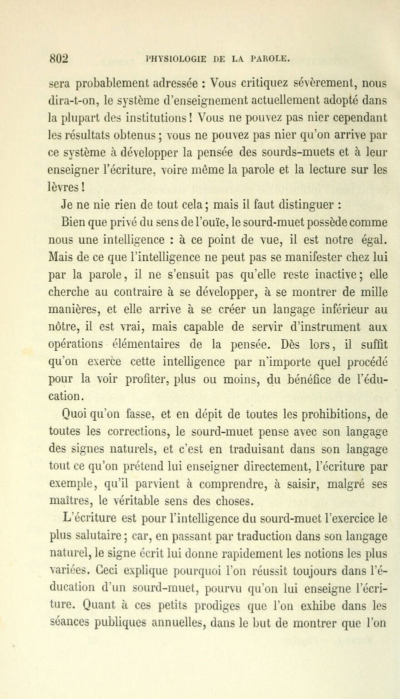 sera probablement adressée : Vous critiquez sévèrement, nous dira-t-on, le système d'enseignement actuellement adopté dans la plupart des institutions ! Vous ne pouvez pas nier cependant les résultats obtenus ; vous ne pouvez pas nier qu'on arrive par ce système à développer la pensée des sourds-muets et à leur enseigner l'écriture, voire même la parole et la lecture sur les lèvres ! Je ne nie rien de tout cela ; mais il faut distinguer : Bien que privé du sens de l'ouïe, le sourd-muet possède comme nous une intelligence : à ce point de vue, il est notre égal. Mais de ce que l'intelligence ne peut pas se manifester chez lui par la parole, il ne s'ensuit pas qu'elle reste inactive; elle cherche au contraire à se développer, à se montrer de mille manières, et elle arrive à se créer un langage inférieur au nôtre, il est vrai, mais capable de servir d'instrument aux opérations élémentaires de la pensée. Dès lors, il suffit qu'on exerce cette intelligence par n'importe quel procédé pour la voir profiter, plus ou moins, du bénéfice de l'édu- cation . Quoi qu'on fasse, et en dépit de toutes les prohibitions, de toutes les corrections, le sourd-muet pense avec son langage des signes naturels, et c'est en traduisant dans son langage tout ce qu'on prétend lui enseigner directement, l'écriture par exemple, qu'il parvient à comprendre, à saisir, malgré ses maîtres, le véritable sens des choses. L'écriture est pour l'intelligence du sourd-muet l'exercice le plus salutaire ; car, en passant par traduction dans son langage naturel, le signe écrit lui donne rapidement les notions les plus variées. Ceci explique pourquoi l'on réussit toujours dans l'é- ducation d'un sourd-muet, pourvu qu'on lui enseigne l'écri- ture. Quant à ces petits prodiges que l'on exhibe dans les séances publiques annuelles, dans le but de montrer que l'on