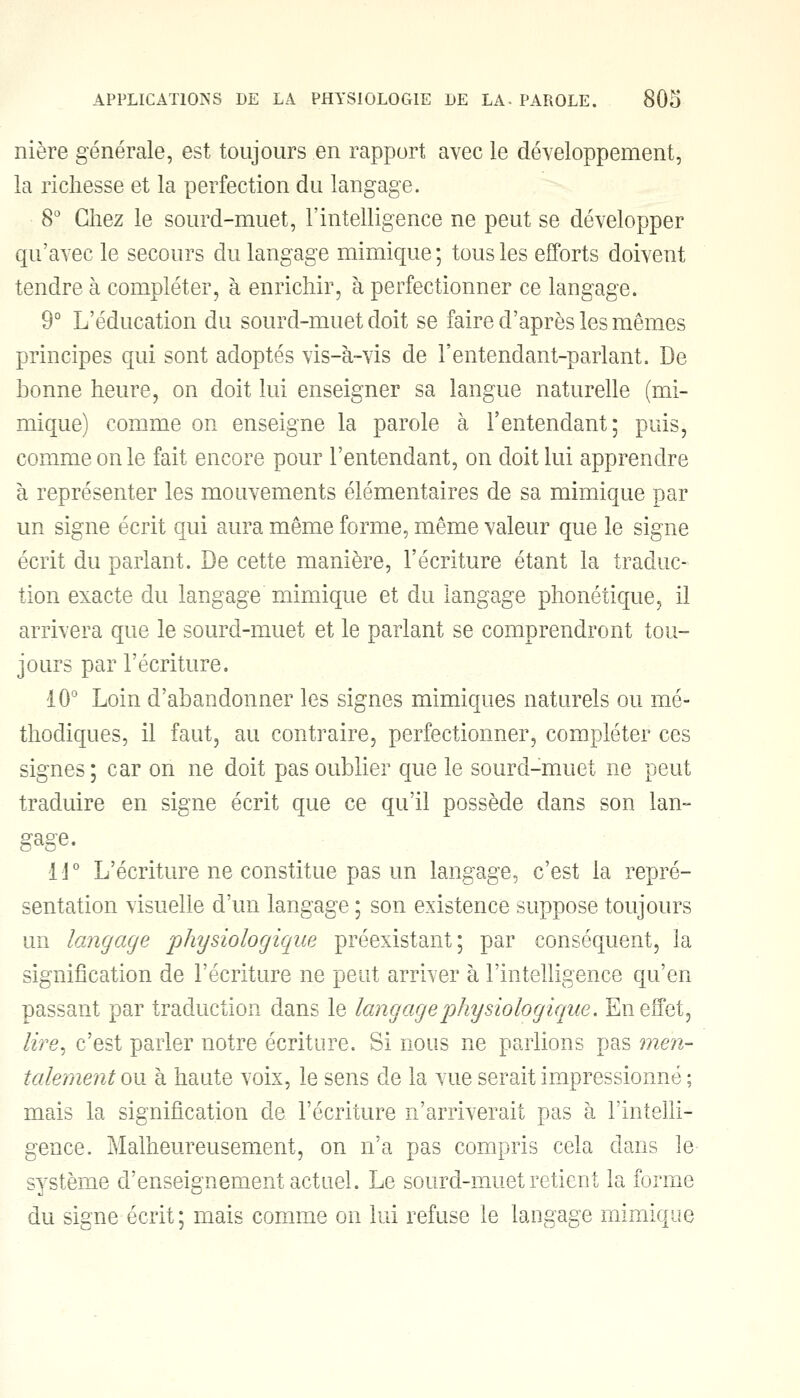 nière générale, est toujours en rapport avec le développement, la richesse et la perfection du langage. 8° Chez le sourd-muet, l'intelligence ne peut se développer qu'avec le secours du langage mimique ; tous les efforts doivent tendre à compléter, à enrichir, à perfectionner ce langage. 9° L'éducation du sourd-muet doit se faire d'après les mêmes principes qui sont adoptés vis-à-vis de l'entendant-parlant. De bonne heure, on doit lui enseigner sa langue naturelle (mi- mique) comme on enseigne la parole à l'entendant; puis, comme on le fait encore pour l'entendant, on doit lui apprendre à représenter les mouvements élémentaires de sa mimique par un signe écrit qui aura même forme, même valeur que le signe écrit du parlant. De cette manière, l'écriture étant la traduc- tion exacte du langage mimique et du langage phonétique, il arrivera que le sourd-muet et le parlant se comprendront tou- jours par l'écriture. 10° Loin d'abandonner les signes mimiques naturels ou mé- thodiques, il faut, au contraire, perfectionner, compléter ces signes; car on ne doit pas oublier que le sourd-muet ne peut traduire en signe écrit que ce qu'il possède dans son lan- gage. 14° L'écriture ne constitue pas un langage, c'est la repré- sentation visuelle d'un langage ; son existence suppose toujours un langage physiologique préexistant; par conséquent, la signification de récriture ne petit arriver à l'intelligence qu'en passant par traduction dans le langage physiologique. En effet, tire, c'est parler notre écriture. Si nous ne parlions pas men- talement ou à haute voix, le sens de la vue serait impressionné ; mais la signification de l'écriture n'arriverait pas à l'intelli- gence. Malheureusement, on n'a pas compris cela dans le système d'enseignement actuel. Le sourd-muet retient la forme du signe écrit; mais comme on lui refuse le langage mimique
