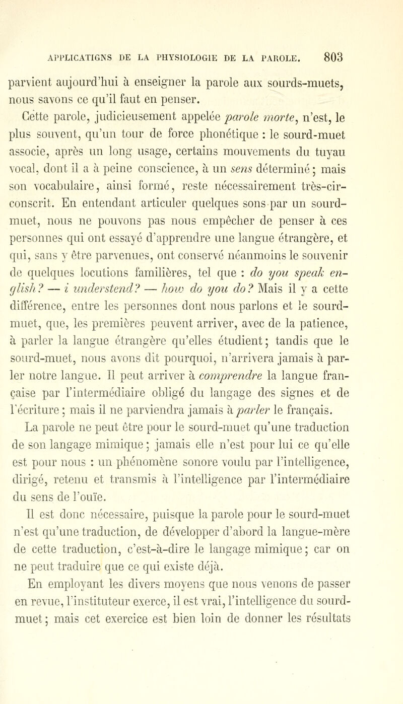 parvient aujourd'hui à enseigner la parole aux sourds-muets, nous savons ce qu'il faut en penser. Cette parole, judicieusement appelée parole morte, n'est, le plus souvent, qu'un tour de force phonétique : le sourd-muet associe, après un long usage, certains mouvements du tuyau vocal, dont il a à peine conscience, à un sens déterminé; mais son vocabulaire, ainsi formé, reste nécessairement très-cir- conscrit. En entendant articuler quelques sons par un sourd- muet, nous ne pouvons pas nous empêcher de penser à ces personnes qui ont essayé d'apprendre une langue étrangère, et qui, sans y être parvenues, ont conservé néanmoins le souvenir de quelques locutions familières, tel que : do y ou speak en- glish? — i understend? — hoiv do y ou do? Mais il y a cette différence, entre les personnes dont nous parlons et le sourd- muet, que, les premières peuvent arriver, avec de la patience, à parler la langue étrangère qu'elles étudient ; tandis que le sourd-muet, nous avons dit pourquoi, n'arrivera jamais à par- ler notre langue. Il peut arriver à comprendre la langue fran- çaise par l'intermédiaire obligé du langage des signes et de récriture ; mais il ne parviendra jamais à parler le français. La parole ne peut être pour le sourd-muet qu'une traduction de son langage mimique ; jamais elle n'est pour lui ce qu'elle est pour nous : un phénomène sonore voulu par l'intelligence, dirigé, retenu et transmis à l'intelligence par l'intermédiaire du sens de l'ouïe. Il est donc nécessaire, puisque la parole pour le sourd-muet n'est qu'une traduction, de développer d'abord la langue-mère de cette traduction, c'est-à-dire le langage mimique ; car on ne peut traduire que ce qui existe déjà. En employant les divers moyens que nous venons de passer en revue, l'instituteur exerce, il est vrai, l'intelligence du sourd- muet ; mais cet exercice est bien loin de donner les résultats