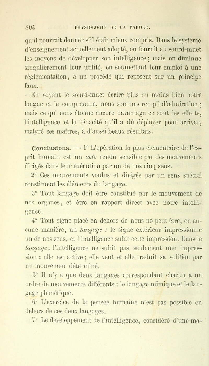 qu'il pourrait donner s'il était mieux compris. Dans le système d'enseignement actuellement adopté, on fournit au sourd-muet les moyens de développer son intelligence ; mais on diminue singulièrement leur utilité, en soumettant leur emploi à une réglementation, à un procédé qui reposent sur un principe faux. En voyant le sourd-muet écrire plus ou moins bien notre langue et la comprendre, nous sommes rempli d'admiration ; mais ce qui nous étonne encore davantage ce sont les efforts, l'intelligence et la ténacité qu'il a dû déployer pour arriver, malgré ses maîtres, à d'aussi beaux résultats. Conclusions. — 1° L'opération la plus élémentaire de l'es- prit humain est un acte rendu sensible par des mouvements dirigés dans leur exécution par un de nos cinq sens. 2° Ces mouvements voulus et dirigés par un sens spécial constituent les éléments du langage. 3° Tout langage doit être constitué par le mouvement de nos organes, et être en rapport direct avec notre intelli- gence. 4° Tout signe placé en dehors de nous ne peut être, en au- cune manière, un langage : le signe extérieur impressionne un de nos sens, et l'intelligence subit cette impression. Dans le langage, l'intelligence ne subit pas seulement une impres- sion : elle est active ; elle veut et elle traduit sa volition par un mouvement déterminé. 5° Il n'y a que deux langages correspondant chacun à un ordre de mouvements différents : le langage mimique et le lan- gage phonétique. 6° L'exercice de la pensée humaine n'est pas possible en dehors de ces deux langages. 7° Le développement de l'intelligence, considéré d'une ma-