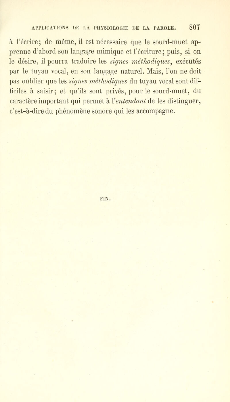à l'écrire; de même, il est nécessaire que le sourd-muet ap- prenne d'abord son langage mimique et l'écriture; puis, si on le désire, il pourra traduire les signes méthodiques, exécutés par le tuyau vocal, en son langage naturel. Mais, l'on ne doit pas oublier que les signes méthodiques du tuyau vocal sont dif- ficiles à saisir; et qu'ils sont privés, pour le sourd-muet, du caractère important qui permet à Y entendant de les distinguer, c'est-à-dire du phénomène sonore qui les accompagne. FIN.