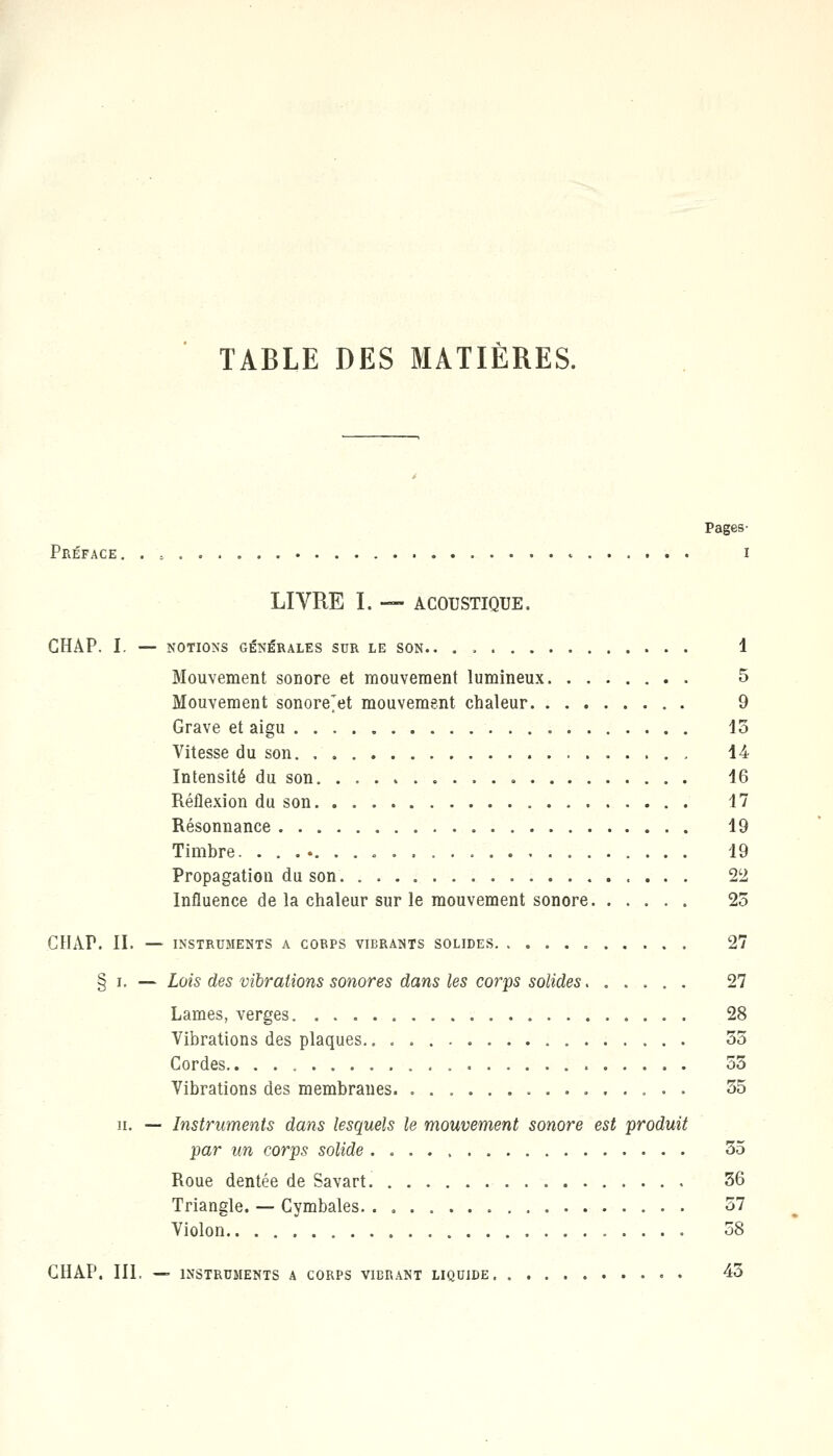 TABLE DES MATIÈRES. Préface. . s i LIVRE I. — ACOUSTIQUE. GHAP. I. — NOTIONS GÉNÉRALES SUR LE SON.. . , 1 Mouvement sonore et mouvement lumineux 5 Mouvement sonore'et mouvement chaleur 9 Grave et aigu 15 Vitesse du son 14 Intensité du son 16 Réflexion du son 17 Résonnance 19 Timbre . . 19 Propagation du son 22 Influence de la chaleur sur le mouvement sonore 25 GHAP. II. — INSTRUMENTS A CORPS VIBRANTS SOLIDES 2 § i. — Lois des vibrations sonores dans les corps solides 27 Lames, verges 28 Vibrations des plaques 55 Cordes 55 Vibrations des membranes 55 h. — Instruments dans lesquels le mouvement sonore est produit par un corps solide 55 Roue dentée de Savart. 56 Triangle. — Cymbales 57 Violon 58