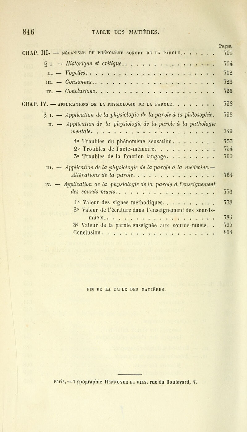 Pages. CHAP. III. — MÉCANISME DU PHÉNOMÈNE SONORE DE LA PAROLE . 705 § i. — Historique et critique 704 ii. — Voyelles 712 m. — Consonnes 725 iv. — Conclusions 735 CHAP. IV. — APPLICATIONS DE LA PHYSIOLOGIE DE LA PAROLE 738 § i. — Application de la physiologie de la parole à la philosophie. 758 h. — Application de la physiologie de la parole à la pathologie mentale 749 1° Troubles du phénomène sensation 753 2° Troubles de l'acte-mémoire 754 3° Troubles de la fonction langage. 760 ni. — Application de la physiologie de la parole à la médecine.— Altérations de la parole 764 iv. — Application de la physiologie de la parole à Venseignement des sourds-muets 776 1° Valeur des signes méthodiques 778 2° Valeur de l'écriture dans l'enseignement des sourds- muets 786 5° Valeur de la parole enseignée aux sourds-muets. . 795 Conclusion 804 FIN DE LA TABLE DES MATIERES. Paris, — Typographie Hennuyer et fils, rue du Boulevard, 7.