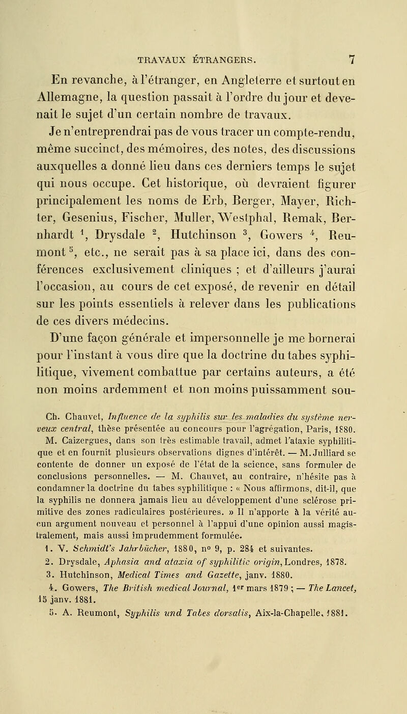 En revanche, à l'étranger, en Angleterre et surtout en Allemagne, la question passait à l'ordre du jour et deve- nait le sujet d'un certain nombre de travaux. Je n'entreprendrai pas de vous tracer un compte-rendu, même succinct, des mémoires, des notes, des discussions auxquelles a donné lieu dans ces derniers temps le sujet qui nous occupe. Cet historique, où devraient figurer principalement les noms de Erb, Berger, Mayer, Rich- ter, Gesenius, Fischer, Muller, Westphal, Remak, Ber- nhardt ^, Drysdale ^, Hutchinson ^, Gowers ^, Reu- mont ^, etc., ne serait pas à sa place ici, dans des con- férences exclusivement cliniques ; et d'ailleurs j'aurai l'occasion, au cours de cet exposé, de revenir en détail sur les points essentiels à relever dans les publications de ces divers médecins. D'une façon générale et impersonnelle je me bornerai pour l'instant à vous dire que la doctrine du tabès syphi- litique, vivement combattue par certains auteurs, a été non moins ardemment et non moins puissamment sou- Ch. Chauvet, Influence de la syphilis sur les maladies du système ner- veux central, thèse présentée au concours pour l'agrégation, Paris, 1880. M. Caizergues, dans son 1res estimable travail, admet l'ataxie syphiliti- que et en fournit plusieurs observations dignes d'intérêt. — M. JuUiard se contente de donner un exposé de l'état de la science, sans formuler de conclusions personnelles. — M. Chauvet, au contraire, n'hésite pas à condamner la doctrine du tabès syphilitique : « Nous affirmons, dit-il, que la syphilis ne donnera jamais lieu au développement d'une sclérose pri- mitive des zones radiculaires postérieures. » Il n'apporte à la vérité au- cun argument nouveau et personnel à l'appui d'une opinion aussi magis- tralement, mais aussi imprudemment formulée. 1. V. Schmidt's Jahrbûcher, 1880, n 9, p. 284 et suivantes. 2. Drysdale, Aphasia and ataxia of syphilitic origin, honàres, 1878. 3. Hutchinson, Médical Times and Gazette, janv. 1880. 4. Gowers, The British médical Journal, l^r mars 1879 ; — The Lancet, 15 janv. 1881. îi. A. Reumont, Syphilis und Tabès dorsalis, Aix-la-Chapelle. ^881.