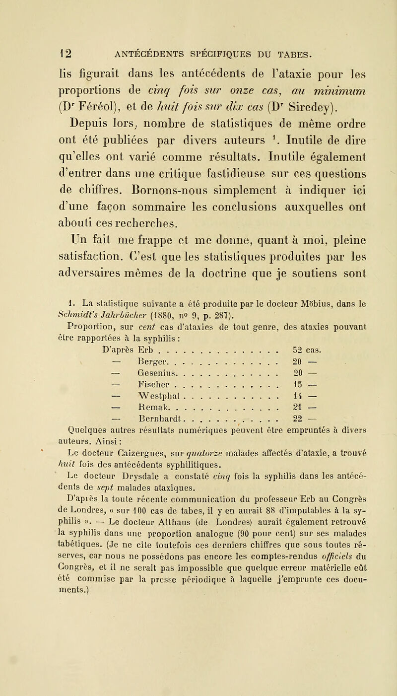 lis figurait dans les antécédents de l'ataxie pour les proportions de cinq fois sur onze cas, au minimum (D Féréol), et de huit fois sw dix cas (D' Siredey). Depuis lors^ nombre de statistiques de même ordre ont été publiées par divers auteurs ^ Inutile de dire qu'elles ont varié comme résultats. Inutile également d'entrer dans une critique fastidieuse sur ces questions de chiffres. Bornons-nous simplement à indiquer ici d'une façon sommaire les conclusions auxquelles ont abouti ces recherches. Un fait me frappe et me donne, quant à moi, pleine satisfaction. C'est que les statistiques produites par les adversaires mêmes de la doctrine que je soutiens sont 1. La statistique suivante a été produite par le docteur Mbbius, dans le Schmidt's Jahvbûcher (1880, n» 9, p. 287). Proportion, sur ceJit cas d'ataxies de tout genre, des ataxies pouvant être rapportées à la syphilis : D'après Erb 52 cas. — Berger. 20 — — Geseniu.s 20 — — Fischer 15 — — Westphal 14 — — Remak 21 — — Bernhardl 22 — Quelques autres résultats numériques peuvent être empruntés à divers auteurs. Ainsi : Le docteur Caizergues, sur quatorze malades affectés d'ataxie, a trouvé huit fois des antécédents syphilitiques. Le docteur Drysdale a constaté cinq fois la syphilis dans les antécé- dents de sept malades ataxiques. D'après la toute récente communication du professeur Erb au Congrès de Londres^ « sur 100 cas de tabès, il y en aurait 88 d'imputables à la sy- philis ». — Le docteur Althaus (de Londres) aurait également retrouvé la syphilis dans une proportion analogue (90 pour cent) sur ses malades tabétiques. (Je ne cite toutefois ces derniers chiffres que sous toutes ré- serves, car nous ne possédons pas encore les comptes-rendus officiels du Congrès, et il ne serait pas impossible que quelque erreur matérielle eût été commise par la presse périodique k laquelle j'emprunte ces docu- ments.)