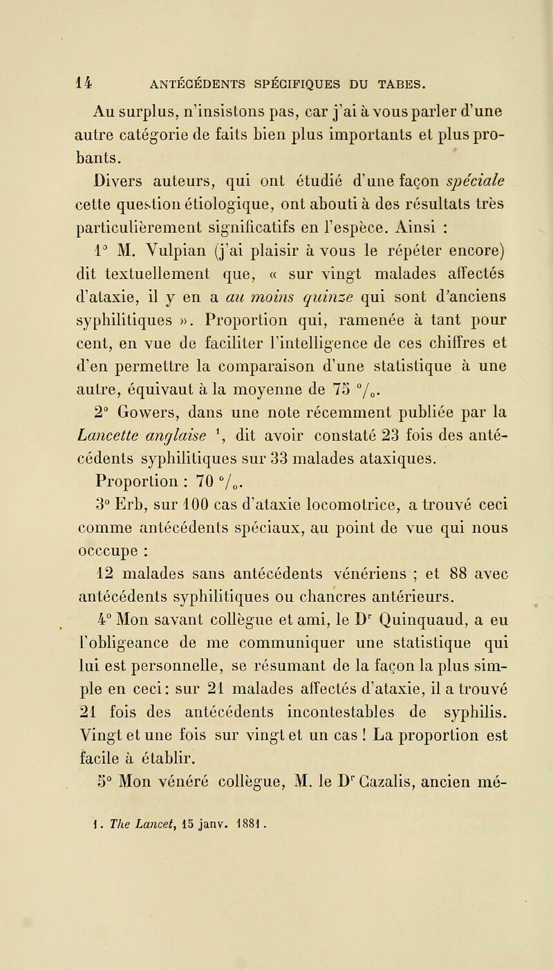 Au surplus, n'insistons pas, car j'ai à vous parler d'une autre catégorie de faits bien plus importants et plus pro- bants. Divers auteurs, qui ont étudié à'une iaq^on spéciale cette question étiologique, ont abouti à des résultats très particulièrement significatifs en l'espèce, i^insi : l'' M. Vulpian (j'ai plaisir à vous le répéter encore) dit textuellement que, « sur vingt malades affectés d'ataxie, il y en a au moins quinze qui sont d'anciens syphilitiques ». Proportion qui, ramenée à tant pour cent, en vue de faciliter rintelligence de ces chiffres et d'en permettre la comparaison d'une statistique à une autre, équivaut à la moyenne de 7o /q. 2 Gowers, dans une note récemment publiée par la Lancette anglaise ', dit avoir constaté 23 fois des anté- cédents syphilitiques sur 33 malades ataxiques. Proportion : 70 Vo- 3° Erb, sur 100 cas d'ataxie locomotrice, a trouvé ceci comme antécédents spéciaux, au point de vue qui nous occcupe : 12 malades sans antécédents vénériens ; et 88 avec antécédents syphilitiques ou chancres antérieurs. 4° Mon savant collègue et ami, le D Quinquaud, a eu Fobligeance de me communiquer une statistique qui lui est personnelle, se résumant de la façon la plus sim- ple en ceci: sur 21 malades affectés d'ataxie, il a trouvé 21 fois des antécédents incontestables de syphilis. Vingt et une fois sur vingt et un cas ! La proportion est facile à établir. 5° Mon vénéré collègue, M. le D Gazalis, ancien mé- 1, The Lancet, 15 janv. 1881.