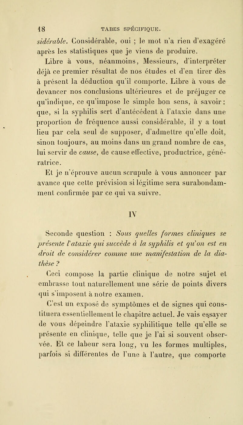 sidérable. Considérable, oui ; le mot n'a rien d'exagéré après les statistiques que je viens de produire. Libre à vous, néanmoins, Messieurs, d'interpréter déjà ce premier résultat de nos études et d'en tirer dès à présent la déduction qu'il comporte. Libre à vous de devancer nos conclusions ultérieures et de préjuger ce qu'indique, ce qu'impose le simple bon sens, à savoir : que, si la syphilis sert d'antécédent à l'ataxie dans une proportion de fréquence aussi considérable, il y a tout lieu par cela seul de supposer, d'admettre qu'elle doit, sinon toujours, au moins dans un grand nombre de cas, lui servir de cause, de cause effective, productrice, géné- ratrice. Et je n'éprouve aucun scrupule à vous annoncer par avance que cette prévision si légitime sera surabondam- ment confirmée par ce qui va suivre. IV Seconde question : Sous quelles formes cliniques se présente l'ataxie qui succède à la syphilis et qu'on est en droit de considérer comme une manifestation de la dia- thèse ? Ceci compose la partie clinique de notre sujet et embrasse tout naturellement une série de points divers qui s'imposent à notre examen. C'est un exposé de symptômes et de signes qui cons- tituera essentiellement le chapitre actuel. Je vais essayer de vous dépeindre l'ataxie syphilitique telle qu'elle se présente en clinique, telle que je l'ai si souvent obser- vée. Et ce labeur sera long, vu les formes multiples, parfois si différentes de l'une à l'autre, que comporte