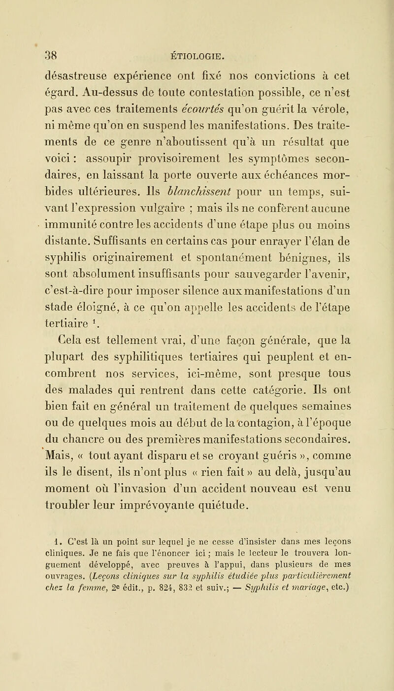 désastreuse expérience ont fixé nos convictions à cet égard. Au-dessus de toute contestation possible, ce n'est pas avec ces traitements écoiirtés qu'on guérit la vérole, ni même qu'on en suspend les manifestations. Des traite- ments de ce genre n'aboutissent qu'à un résultat que voici : assoupir provisoirement les symptômes secon- daires, en laissant la porte ouverte aux échéances mor- bides ultérieures. Ils blanchissent pour un temps, sui- vant l'expression vulgaire ; mais ils ne confèrent aucune immunité contre les accidents d'une étape plus ou moins distante. Suffisants en certains cas pour enrayer l'élan de syphilis originairement et spontanément bénignes, ils sont absolument insuffisants pour sauvegarder l'avenir, c'est-à-dire pour imposer silence aux manifestations d'un stade éloigné, à ce qu'on appelle les accidents de l'étape tertiaire ^ Cela est tellement vrai, d'une façon générale, que la plupart des syphilitiques tertiaires qui peuplent et en- combrent nos services, ici-même, sont presque tous des malades qui rentrent dans cette catégorie. Ils ont bien fait en général un traitement de quelques semaines ou de quelques mois au début de la contagion, à l'époque du chancre ou des premières manifestations secondaires. Mais, « tout ayant disparu et se croyant guéris », comme ils le disent, ils n'ont plus « rien fait » au delà, jusqu'au moment où l'invasion d'un accident nouveau est venu troubler leur imprévoyante quiétude. 1. C'est là un point sur lequel je ne cesse d'insister dans mes leçons cliniques. Je ne fais que l'énoncer ici; mais le lecteur le trouvera lon- guement développé, avec preuves à l'appui, dans plusieurs de mes ouvrages. {Leçons cliniques sur la syphilis étudiée plus particulièrement chez la femme, 'Sfi édit., p. 824, 832 et suiv.; — Syphilis et mariage^ etc.)