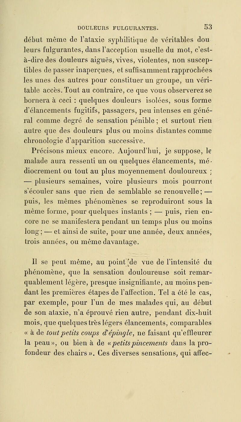 début même de l'ataxie syphilitique de véritables dou leurs fulgurantes, dans Facception usuelle du mot, c'est- à-dire des douleurs aiguës, vives, violentes, non suscep- tibles de passer inaperçues, et suffisamment rapprochées les unes des autres pour constituer un groupe, un véri- table accès. Tout au contraire, ce que vous observerez se bornera à ceci : quelques douleurs isolées, sous forme d'élancements fugitifs, passagers, peu intenses en géné- ral comme degré de sensation pénible ; et surtout rien autre que des douleurs plus ou moins distantes comme chronologie d'apparition successive. Précisons mieux encore. Aujourd'hui, je suppose, le malade aura ressenti un ou quelques élancements, mé- diocrement ou tout au plus moyennement douloureux ; — plusieurs semaines, voire plusieurs mois pourront s'écouler sans que rien de semblable se renouvelle ; — puis, les mêmes phénomènes se reproduiront sous la même forme, pour quelques instants ; — puis, rien en- core ne se manifestera pendant un temps plus ou moins long; — et ainsi de suite, pour une année, deux années, trois années, ou même davantage. Il se peut même, au point[de vue de l'intensité du phénomène, que la sensation douloureuse soit remar- quablement légère, presque insignifiante, au moins pen- dant les premières étapes de l'affection. Tel a été le cas, par exemple, pour l'un de mes malades qui, au début de son ataxie, n'a éprouvé rien autre, pendant dix-huit mois, que quelques très légers élancements, comparables <( à de tout petits coups d'épingle, ne faisant qu'effleurer la peau», ou bien à de (.<. petits pincements dans la pro- fondeur des chairs». Ces diverses sensations, qui affec-