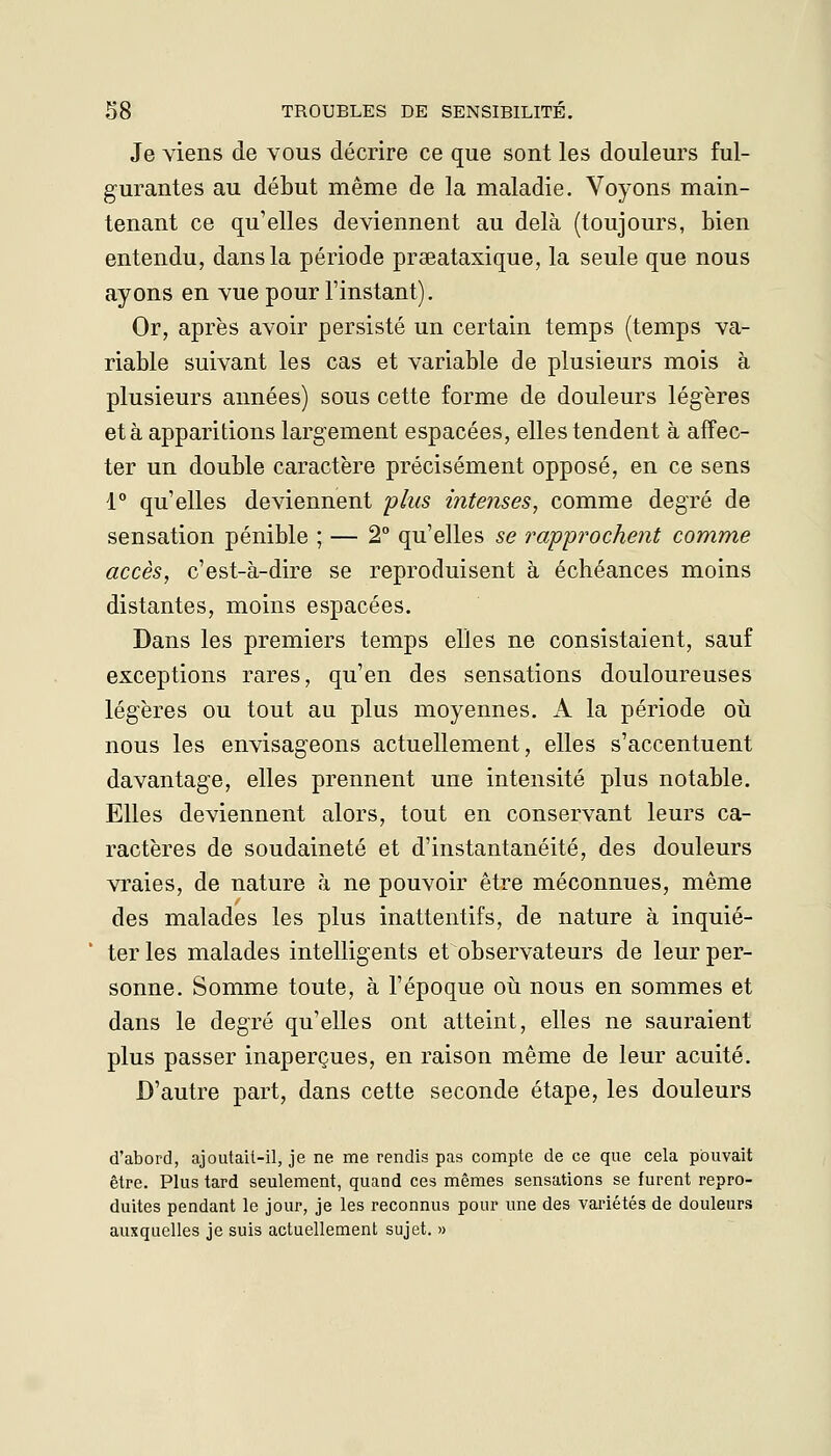 Je viens de vous décrire ce que sont les douleurs ful- gurantes au début même de la maladie. Voyons main- tenant ce qu'elles deviennent au delà (toujours, bien entendu, dans la période praeataxique, la seule que nous ayons en vue pour l'instant). Or, après avoir persisté un certain temps (temps va- riable suivant les cas et variable de plusieurs mois à plusieurs années) sous cette forme de douleurs légères et à apparitions largement espacées, elles tendent à affec- ter un double caractère précisément opposé, en ce sens 1° qu'elles deviennent plus intenses, comme degré de sensation pénible ; — 2° qu'elles se rapprochent comme accès, c'est-à-dire se reproduisent à échéances moins distantes, moins espacées. Dans les premiers temps elles ne consistaient, sauf exceptions rares, qu'en des sensations douloureuses légères ou tout au plus moyennes, A la période où nous les envisageons actuellement, elles s'accentuent davantage, elles prennent une intensité plus notable. Elles deviennent alors, tout en conservant leurs ca- ractères de soudaineté et d'instantanéité, des douleurs vraies, de nature à ne pouvoir être méconnues, même des malades les plus inattentifs, de nature à inquié- ter les malades intelligents et observateurs de leur per- sonne. Somme toute, à l'époque où nous en sommes et dans le degré qu'elles ont atteint, elles ne sauraient plus passer inaperçues, en raison même de leur acuité. D'autre part, dans cette seconde étape, les douleurs d'abord, ajoutait-il, je ne me rendis pas compte de ce que cela pouvait être. Plus tard seulement, quand ces mêmes sensations se furent repro- duites pendant le jour, je les reconnus pour une des variétés de douleurs auxquelles je suis actuellement sujet. »