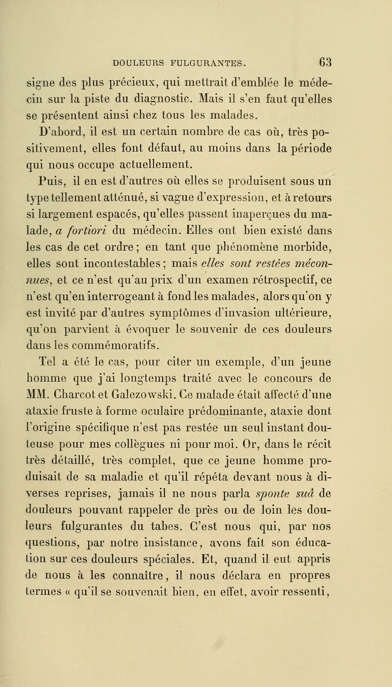 signe des plus précieux, qui mettrait d'emblée le méde- cin sur la piste du diagnostic. Mais il s'en faut qu'elles se présentent ainsi chez tous les malades. D'abord, il est un certain nombre de cas où, très po- sitivement, elles font défaut, au moins dans la période qui nous occupe actuellement. Puis, il en est d'autres où elles se produisent sous un type tellement atténué, si vague d'expression, et à retours si largement espacés, qu'elles passent inaperçues du ma- lade, a fortiori du médecin. Elles ont bien existé dans les cas de cet ordre ; en tant que phénomène morbide, elles sont incontestables ; mais elles sont restées mécon- nues, et ce n'est qu'au prix d'un examen rétrospectif, ce n'est qu'en interrogeant à fond les malades, alors qu'on y est invité par d'autres symptômes d'invasion ultérieure, qu'on parvient à évoquer le souvenir de ces douleurs dans les commémoratifs. Tel a été le cas, pour citer un exemple, d'un jeune homme que j'ai longtemps traité avec le concours de MM. Charcot et Galezowski. Ce malade était affecté d'une ataxie fruste à forme oculaire prédominante, ataxie dont l'origine spécifique n'est pas restée un seul instant dou- teuse pour mes collègues ni pour moi. Or, dans le récit très détaillé, très complet, que ce jeune homme pro- duisait de sa maladie et qu'il répéta devant nous à di- verses reprises, jamais il ne nous parla sponte suâ de douleurs pouvant rappeler de près ou de loin les dou- leurs fulgurantes du tabès. C'est nous qui, par nos questions, par notre insistance, avons fait son éduca- tion sur ces douleurs spéciales. Et, quand il eut appris de nous à les connaître, il nous déclara en propres termes « qu'il se souvenait bien, en effet, avoir ressenti,