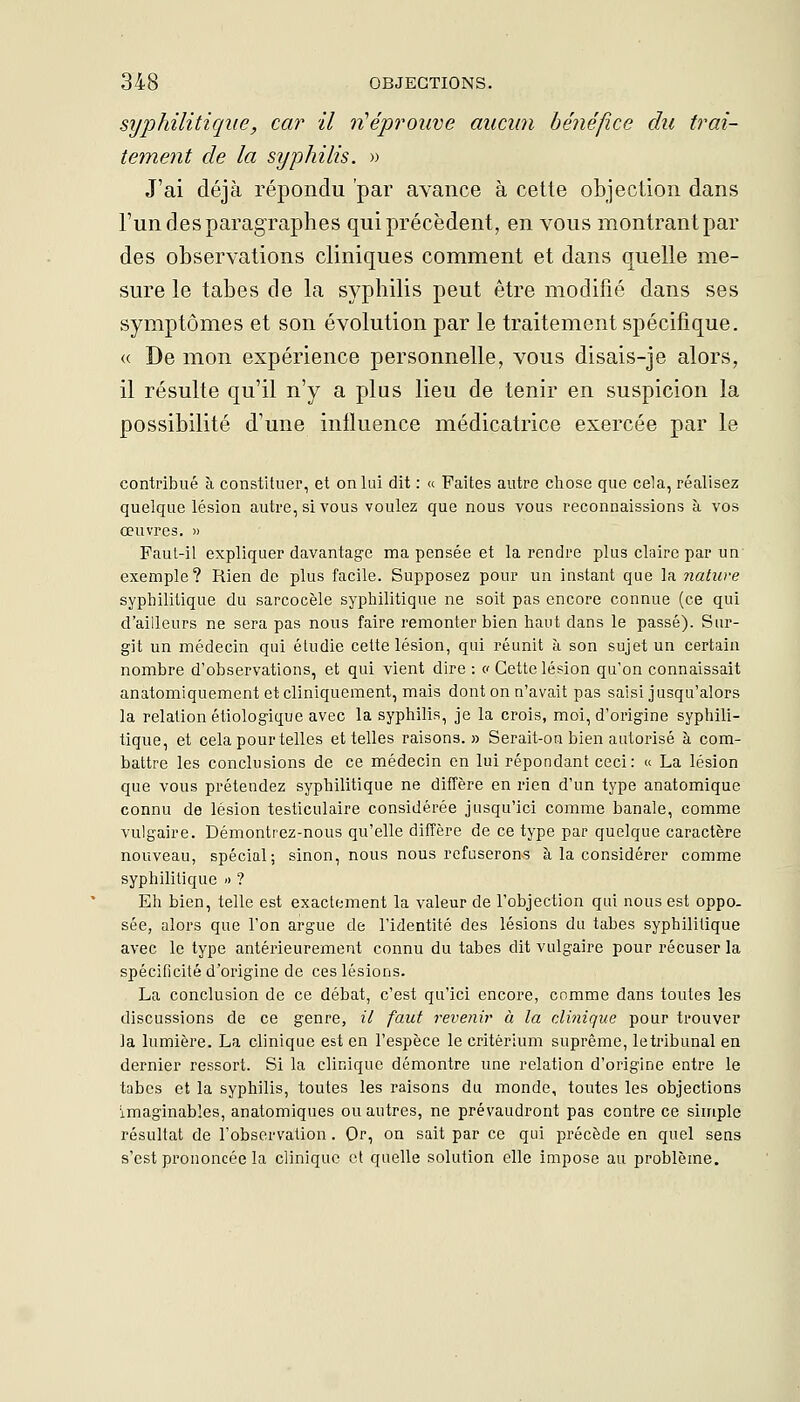 syphilitique, car il ti'éprouve aucun bénéfice du trai- tement de la syphilis. » J'ai déjà répondu par avance à cette objection dans l'un des paragraphes qui précèdent, en vous montrant par des observations cliniques comment et dans quelle me- sure le tabès de la syphilis peut être modifié dans ses symptômes et son évolution par le traitement spécifique. « De mon expérience personnelle, vous disais-je alors, il résulte qu'il n'y a plus lieu de tenir en suspicion la possibilité d'une influence médicatrice exercée par le contribué à constituer, et on lui dit : « Faites autre chose que cela, réalisez quelque lésion autre, si vous voulez que nous vous reconnaissions à vos œuvres. » Faul-il expliquer davantage ma pensée et la rendre plus claire par un exemple? Rien de plus facile. Supposez pour un instant que la nature syphilitique du sarcocèle syphilitique ne soit pas encore connue (ce qui d'ailleurs ne sera pas nous faire remonter bien haut dans le passé). Sur- git un médecin qui éludie cette lésion, qui réunit à son sujet un certain nombre d'observations, et qui vient dire : c Cette lésion qu'on connaissait anatomiquement etclinlqueraent, mais dont on n'avait pas saisi jusqu'alors la relation étiologique avec la syphilis, je la crois, moi, d'origine syphili- tique, et cela pour telles et telles raisons.» Serait-on bien autorisé à com- battre les conclusions de ce médecin en lui répondant ceci: « La lésion que vous prétendez syphilitique ne diffère en rien d'un type anatomique connu de lésion testiculaire considérée jusqu'ici comme banale, comme vulgaire. Démontrez-nous qu'elle diffère de ce type par quelque caractère nouveau, spécial; sinon, nous nous refuserons à la considérer comme syphilitique » ? Eh bien, telle est exactement la valeur de l'objection qui nous est oppo- sée, alors que l'on argue de l'identité des lésions du tabès syphilitique avec le type antérieurement connu du tabès dit vulgaire pour récuser la spécincité d'origine de ces lésions. La conclusion de ce débat, c'est qu'ici encore, comme dans toutes les discussions de ce genre, il faut revenir à la clinique pour trouver ]a lumière. La clinique est en l'espèce le critérium suprême, le tribunal en dernier ressort. Si la clinique démontre une relation d'origine entre le tabès et la syphilis, toutes les raisons du monde, toutes les objections imaginables, anatomiques ou autres, ne prévaudront pas contre ce simple résultat de l'observation . Or, on sait par ce qui précède en quel sens s'est prononcée la clinique et quelle solution elle impose au problème.