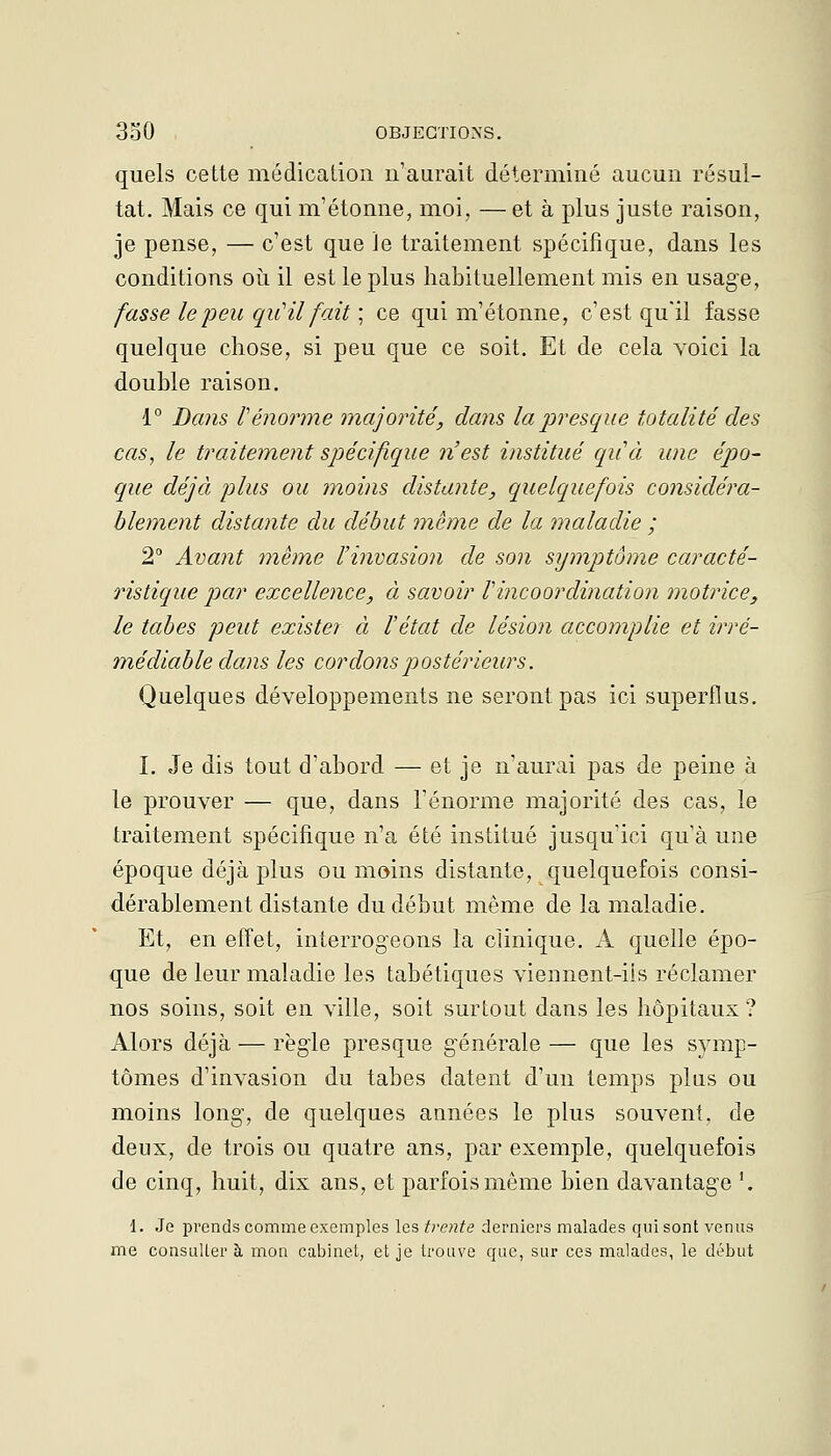 quels cette médication n'aurait déterminé aucun résul- tat. Mais ce qui m'étonne, moi, — et à plus juste raison, je pense, — c'est que Je traitement spécifique, dans les conditions où il est le plus habituellement mis en usage, fasse le jDeu qu'il fait ] ce qui m'étonne, c'est qu'il fasse quelque chose, si peu que ce soit. Et de cela voici la double raison. 1° Dans l'énorme majorité, dans la presque totalité des cas, le traitement spécifique n'est institué quà une épo- que déjà plus ou moins distante, quelquefois considéra- blement distante du début même de la maladie ; 2 Avant même l'invasion de son symptôme caracté- ristique par excellence, à savoir rincoordination motrice, le tabès peut exister à l'état de lésion accomplie et irré- médiable dans les cordons postérieurs. Quelques développements ne seront pas ici superflus. I. Je dis tout d'abord — et je n'aurai pas de peine à le prouver — que, dans l'énorme majorité des cas, le traitement spécifique n'a été institué jusqu'ici qu'à une époque déjà plus ou moins distante, quelquefois consi- dérablement distante du début même de la maladie. Et, en effet, interrogeons la clinique. A quelle épo- que de leur maladie les tabétiques viennent-iis réclamer nos soins, soit en ville, soit surtout dans les hôpitaux? Alors déjà — règle presque générale — que les symp- tômes d'invasion du tabès datent d'un temps plus ou moins long, de quelques années le plus souvent, de deux, de trois ou quatre ans, par exemple, quelquefois de cinq, huit, dix ans, et parfois même bien davantage \ 1. Je prends comme exemples la?, trente derniers malades qui sont venus me consulter à mon cabinet, et je trouve que, sur ces malades, le début