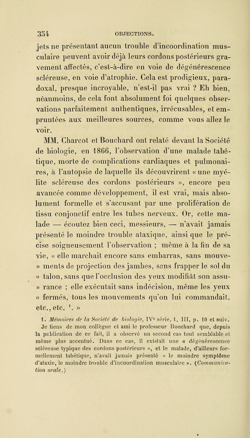 jets ne présentant aucun trouble d'incoordination mus- culaire peuvent avoir déjà leurs cordons postérieurs gra- vement affectés, c'est-à-dire en voie de dégénérescence scléreuse, en voie d'atrophie. Cela est prodigieux, para- doxal, presque incroyable, n'est-il pas vrai ? Eh bien, néanmoins, de cela font absolument foi quelques obser- vations parfaitement authentiques, irrécusables, et em- pruntées aux meilleures sources, comme vous allez le voir. MM. Gharcot et Bouchard ont relaté devant la Société de biologie, en 1866, l'observation d'une malade tabé- tique, morte de complications cardiaques et pulmonai- res, à l'autopsie de laquelle ils découvrirent «une myé- lite scléreuse des cordons postérieurs », encore peu avancée comme développement, il est vrai, mais abso- lument formelle et s'accusant par une prolifération de tissu conjonctif entre les tubes nerveux. Or, cette ma- lade — écoutez bien ceci, messieurs, — n'avait jamais présenté le moindre trouble ataxique, ainsi que le pré- cise soigneusement l'observation ; même à la fin de sa vie, « elle marchait encore sans embarras, sans mouve- » ments de projection des jambes, sans frapper le sol du » talon, sans que l'occlusion des yeux modifiât son assu- » rance ; elle exécutait sans indécision, même les yeux » fermés, tous les mouvements qu'on lui commandait, etc., etc. \ » 1. Mémoires de la Société de biologie, IV série, t. III, p, 10 et suiv. Je tiens de mon collègue et ami le professeur Bouchard que, depuis la publication de ce fait, il a observé un second cas tout semblable et même plus accentué. Dans ce cas, il existait une « dégénérescence scléreuse typique des cordons postérieurs », et le malade, d'ailleurs for- mellement tabétiquc, n'avait jamais présenté « le moindre symptôme d'ataxie, le moindre trouble d'incoordination musculaire ». (^Communica- tion orale.)