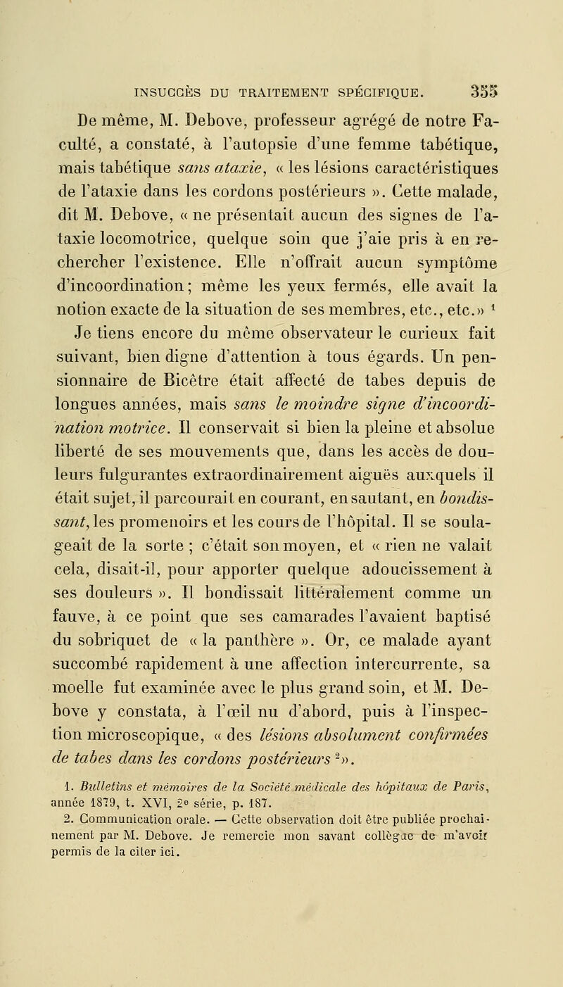 De même, M. Debove, professeur agrégé de notre Fa- culté, a constaté, à l'autopsie d'une femme tabétique, mais tabétique sans ata.xie, « les lésions caractéristiques de l'ataxie dans les cordons postérieurs ». Cette malade, dit M. Debove, « ne présentait aucun des signes de l'a- taxie locomotrice, quelque soin que j'aie pris à en re- chercher l'existence. Elle n'offrait aucun symptôme d'incoordination; même les yeux fermés, elle avait la notion exacte de la situation de ses membres, etc., etc.» * Je tiens encore du même observateur le curieux fait suivant, bien digne d'attention à tous égards. Un pen- sionnaire de Bicêtre était affecté de tabès depuis de longues années, mais sans le moindre signe d'incoordi- nation motrice. Il conservait si bien la pleine et absolue liberté de ses mouvements que, dans les accès de dou- leurs fulgurantes extraordinaire ment aiguës auxquels il était sujet, il parcourait en courant, en sautant, en bondis- sant, les promenoirs et les cours de l'hôpital. Il se soula- geait de la sorte ; c'était son moyen, et « rien ne valait cela, disait-il, pour apporter quelque adoucissement à ses douleurs ». Il bondissait littéralement comme un fauve, à ce point que ses camarades l'avaient baptisé du sobriquet de « la panthère ». Or, ce malade ayant succombé rapidement à une affection intercurrente, sa moelle fut examinée avec le plus grand soin, et M. De- bove y constata, à l'œil nu d'abord, puis à Tinspec- tion microscopique, « des lésions absolument confirmées de tabès dans les cordons postérieurs -». 1. Bulletins et mémoires de la Société médicale des hôpitaux de Paris, année 1879, t. XVI, 2^ série, p. 187. 2. Communication orale. — Cette observation doit être publiée prochai- nement par M. Debove. Je remercie mon savant collèg-je de m'avoir permis de la citer ici.