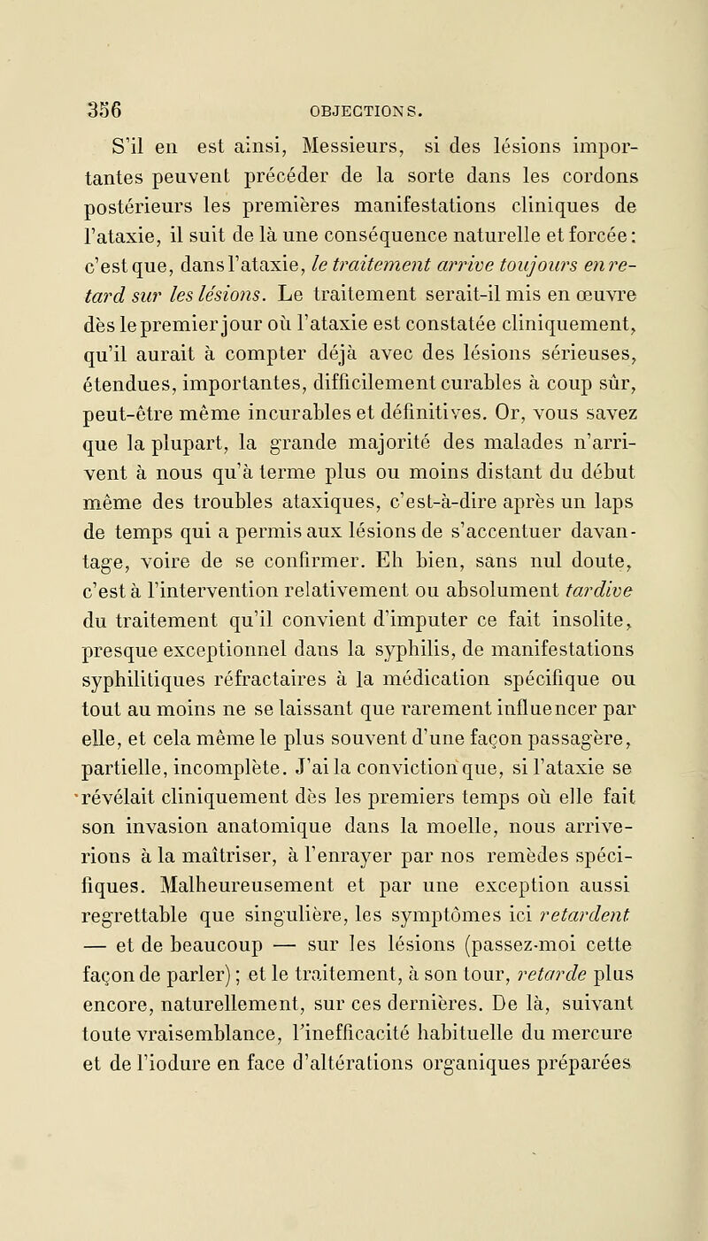 S'il en est ainsi, Messieurs, si des lésions impor- tantes peuvent précéder de la sorte dans les cordons postérieurs les premières manifestations cliniques de l'ataxie, il suit de là une conséquence naturelle et forcée: c'est que, dans l'ataxie, le traitement arrive toujours enre- tard sur les lésions. Le traitement serait-il mis en œuvre dès le premier jour où l'ataxie est constatée cliniquement^ qu'il aurait à compter déjà avec des lésions sérieuses, étendues, importantes, difficilement curables à coup sûr, peut-être même incurables et définitives. Or, vous savez que la plupart, la grande majorité des malades n'arri- vent à nous qu'à terme plus ou moins distant du début même des troubles ataxiques, c'esL-à-dire après un laps de temps qui a permis aux lésions de s'accentuer davan- tage, voire de se confirmer. Eh bien, sans nul doute, c'est à l'intervention relativement ou absolument tardive du traitement qu'il convient d'imputer ce fait insolite, presque exceptionnel dans la syphilis, de manifestations syphilitiques réfractaires à la médication spécifique ou tout au moins ne se laissant que rarement influencer par elle, et cela même le plus souvent d'une façon passagère, partielle, incomplète. J'ai la conviction que, si l'ataxie se •révélait cliniquement dès les premiers temps oii elle fait son invasion anatomique dans la moelle, nous arrive- rions à la maîtriser, à l'enrayer par nos remèdes spéci- fiques. Malheureusement et par une exception aussi regrettable que singulière, les symptômes ici retardent — et de beaucoup —■ sur les lésions (passez-moi cette faconde parler) ; et le traitement, à son tour, retarde plus encore, naturellement, sur ces dernières. De là, suivant toute vraisemblance, rinefficacité habituelle du mercure et de l'iodure en face d'altérations organiques préparées