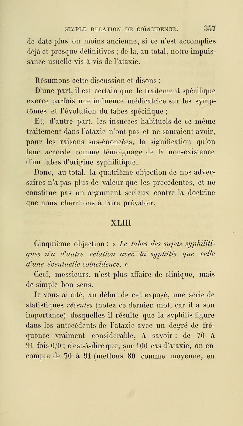 de date plus ou moins ancienne, si ce n'est accomplies déjà et presque définitives ; de là, au total, notre impuis- sance usuelle vis-à-vis de l'ataxie. Résumons cette discussion et disons : D'une part, il est certain que le traitement spécifique exerce parfois une influence médicatrice sur les symp- tômes et l'évolution du tabès spécifique ; Et, d'autre part, les insuccès habituels de ce même traitement dans l'ataxie n'ont pas et ne sauraient avoir, pour les raisons sus-énoncées, la signification qu'on leur accorde comme témoignage de la non-existence d'un tabès d'origine syphilitiq.ue. Donc, au total, la quatrième objection de nos adver- saires n'a pas plus de valeur que les précédentes, et ne constitue pas un argument sérieux contre la doctrine que nous cherchons à faire prévaloir. XLIII Cinquième objection : « Le tabès des sujets syphiliti- ques n'a d'autre relation avec la syphilis que celle d'une éventuelle coïncidence. » Ceci, messieurs, n'est plus affaire de clinique, mais de simple bon sens. Je vous ai cité, au début de cet exposé, une série de statistiques récentes (notez ce dernier mot, car il a son importance) desquelles il résulte que la syphilis figure dans les antécédents de l'ataxie avec un degré de fré- quence vraiment considérable, à savoir : de 70 à 91 fois 0/0 ; c'est-à-dire que, sur 100 cas d'ataxie, on en compte de 70 à 91 (mettons 80 comme moyenne, en