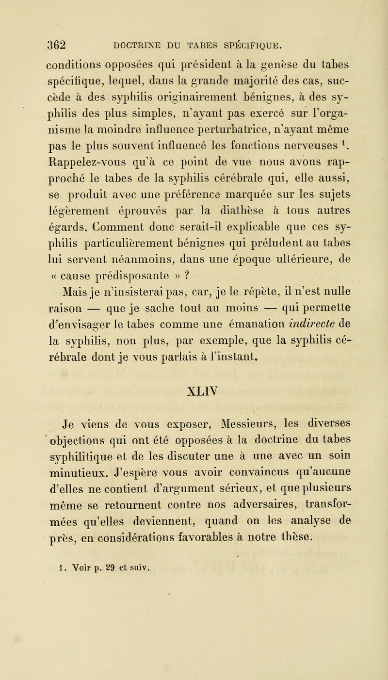 conditions opposées qui président à la genèse du tabès spécifique, lequel, dans la grande majorité des cas, suc- cède à des syphilis originairement bénignes, à des sy- philis des plus simples, n'ayant pas exercé sur l'orga- nisme la moindre influence perturbatrice, n'ayant même pas le plus souvent influencé les fonctions nerveuses ^. Rappelez-vous qu'à ce point de vue nous avons rap- proché le tabès de la syphilis cérébrale qui, elle aussi, se produit avec une préférence marquée sur les sujets légèrement éprouvés par la diathèse à tous autres égards. Comment donc serait-il explicable que ces sy- philis particulièrement bénignes qui préludent au tabès lui servent néanmoins, dans une époque ultérieure, de « cause prédisposante » ? Mais je n'insisterai pas, car, je le répète, il n'est nulle raison — que je sache tout au moins — qui permette d^envisager le tabès comme une émanation indirecte de la syphilis, non plus, par exemple, que la syphilis cé- rébrale dont je vous parlais à l'instant. XLIV Je viens de vous exposer, Messieurs, les diverses ' objections qui ont été opposées à la doctrine du tabès syphilitique et de les discuter une à une avec un soin minutieux. J'espère vous avoir convaincus qu'aucune d'elles ne contient d'argument sérieux, et que plusieurs même se retournent contre nos adversaires, transfor- mées qu'elles deviennent, quand on les analyse de près, en considérations favorables à notre thèse. 1. Voir p. 29 et suiv.