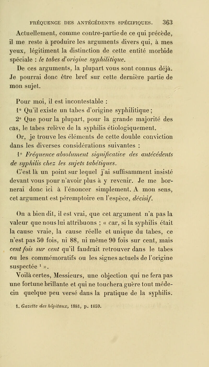 Actuellement, comme contre-partie de ce qui précède, il me reste à produire les arguments divers qui, à mes yeux, légitiment la distinction de cette entité morbide spéciale : le tabès d'oricjine syphilitique. De ces arguments, la plupart vous sont connus déjà. Je pourrai donc être bref sur cette dernière partie de mon sujet. Pour moi, il est incontestable : 1° Qu'il existe un tabès d'origine syphilitique; 2° Que pour la plupart, pour la grande majorité des cas, le tabès relève de la syphilis étiologiquement. Or, je trouve les éléments de cette double conviction dans les diverses considérations suivantes : 1° Fréquence absolument significative des antécédents de syphilis chez les sujets tabétiques. C'est là un point sur lequel j'ai suffisamment insisté devant vous pour n'avoir plus à y revenir. Je me bor- nerai donc ici à Ténoncer simplement. A mon sens, cet argument est péremptoire en l'espèce, décisif. On a bien dit, il est vrai, que cel argument n'a pas la valeur que nous lui attribuons ; « car, si la syphilis était la cause vraie, la cause réelle et unique du tabès, ce n'est pas 50 fois, ni 88, ni même 90 fois sur cent, mais cent fois sur cent qu'il faudrait retrouver dans le tabès ou les commémoratifs ou les signes actuels de l'origine suspectée ^ ». Voilà certes, Messieurs, une objection qui ne fera pas une fortune brillante et qui ne touchera guère tout méde- cin quelque peu versé dans la pratique de la syphilis. 1. Gazette des hôpitaux, 1881, p. 1059.