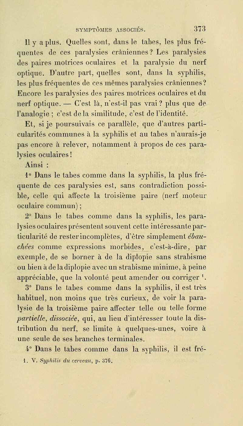 11 y a plus. Quelles sont, dans le tabès, les plus fré- quentes de ces paralysies crâniennes? Les paralysies des paires motrices oculaires et la paralysie du nerf optique. D'autre part, quelles sont, dans la syphilis, les plus fréquentes de ces mêmes paralysies crâniennes? Encore les paralysies des paires motrices oculaires et du nerf optique. — C'est là, n'est-il pas vrai? plus que de l'analogie ; c'est delà similitude, c'est de l'identité. Et, si je poursuivais ce parallèle, que d'autres parti- cularités communes à la syphilis et au tabès n'aurais-je pas encore à relever, notamment à propos de ces para- lysies oculaires ! Ainsi : 1° Dans le tabès comme dans la syphilis, la plus fré- quente de ces paralysies est, sans contradiction possi- ble, celle qui affecte la troisième paire (nerf moteur oculaire commun) ; 2° Dans le tabès comme dans la syphilis, les para- lysies oculaires présentent souvent cette intéressante par- ticularité de rester incomplètes, d'être simplement ébau- chées comme expressions morbides, c'est-à-dire, par exemple, de se borner à de la diplopie sans strabisme ou bien à de la diplopie avec un strabisme minime, à peine appréciable, que la volonté peut amender ou corriger *. 3° Dans le tabès comme dans la syphilis, il est très habituel, non moins que très curieux, de voir la para- lysie de la troisième paire affecter telle ou telle forme partielle, dissociée, qui, au lieu d'intéresser toute la dis- tribution du nerf, se limite à quelques-unes, voire à une seule de ses branches terminales. 4° Dans le tabès comme dans la syphilis, il est fré- 1. V. Syphilis du cerveau, p. 37G.