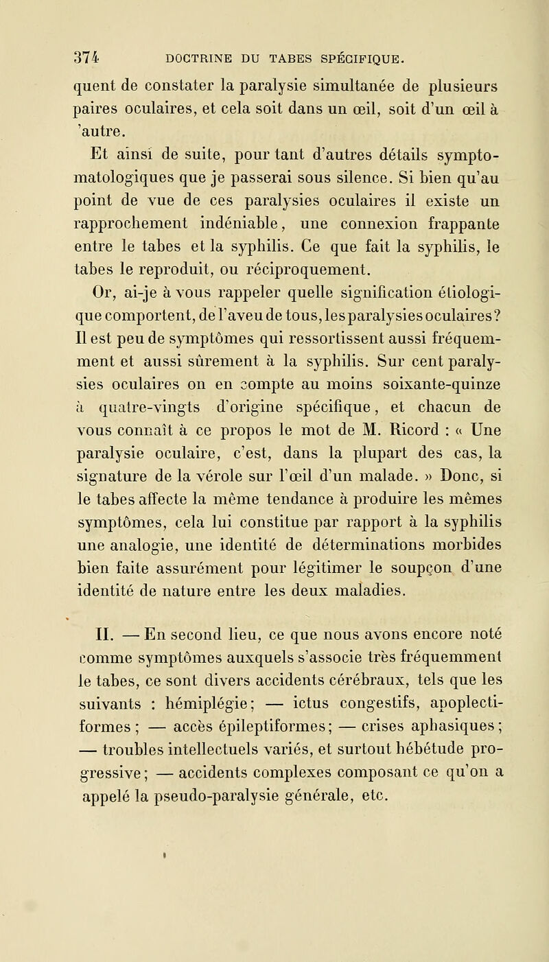 quent de constater la paralysie simultanée de plusieurs paires oculaires, et cela soit dans un œil, soit d'un œil à 'autre. Et ainsi de suite, pour tant d'autres détails sympto- matologiques que je passerai sous silence. Si bien qu'au point de vue de ces paralysies oculaires il existe un rapprochement indéniable, une connexion frappante entre le tabès et la syphilis. Ce que fait la syphilis, le tabès le reproduit, ou réciproquement. Or, ai-je à vous rappeler quelle signification étiologi- que comportent, de l'aveu de tous, les paralysies oculaires ? Il est peu de symptômes qui ressortissent aussi fréquem- ment et aussi sûrement à la syphilis. Sur cent paraly- sies oculaires on en compte au moins soixante-quinze à quatre-vingts d'origine spécifique, et chacun de vous connaît à ce propos le mot de M. Ricord : a Une paralysie oculaire, c'est, dans la plupart des cas, la signature de la vérole sur l'œil d'un malade. » Donc, si le tabès affecte la même tendance à produire les mêmes symptômes, cela lui constitue par rapport à la syphilis une analogie, une identité de déterminations morbides bien faite assurément pour légitimer le soupçon d'une identité de nature entre les deux maladies. II. — En second lieu, ce que nous avons encore noté comme symptômes auxquels s'associe très fréquemment le tabès, ce sont divers accidents cérébraux, tels que les suivants : hémiplégie; — ictus congestifs, apoplecti- formes ; — accès épileptiformes; — crises aphasiques; — troubles intellectuels variés, et surtout hébétude pro- gressive; — accidents complexes composant ce qu'on a appelé la pseudo-paralysie générale, etc.