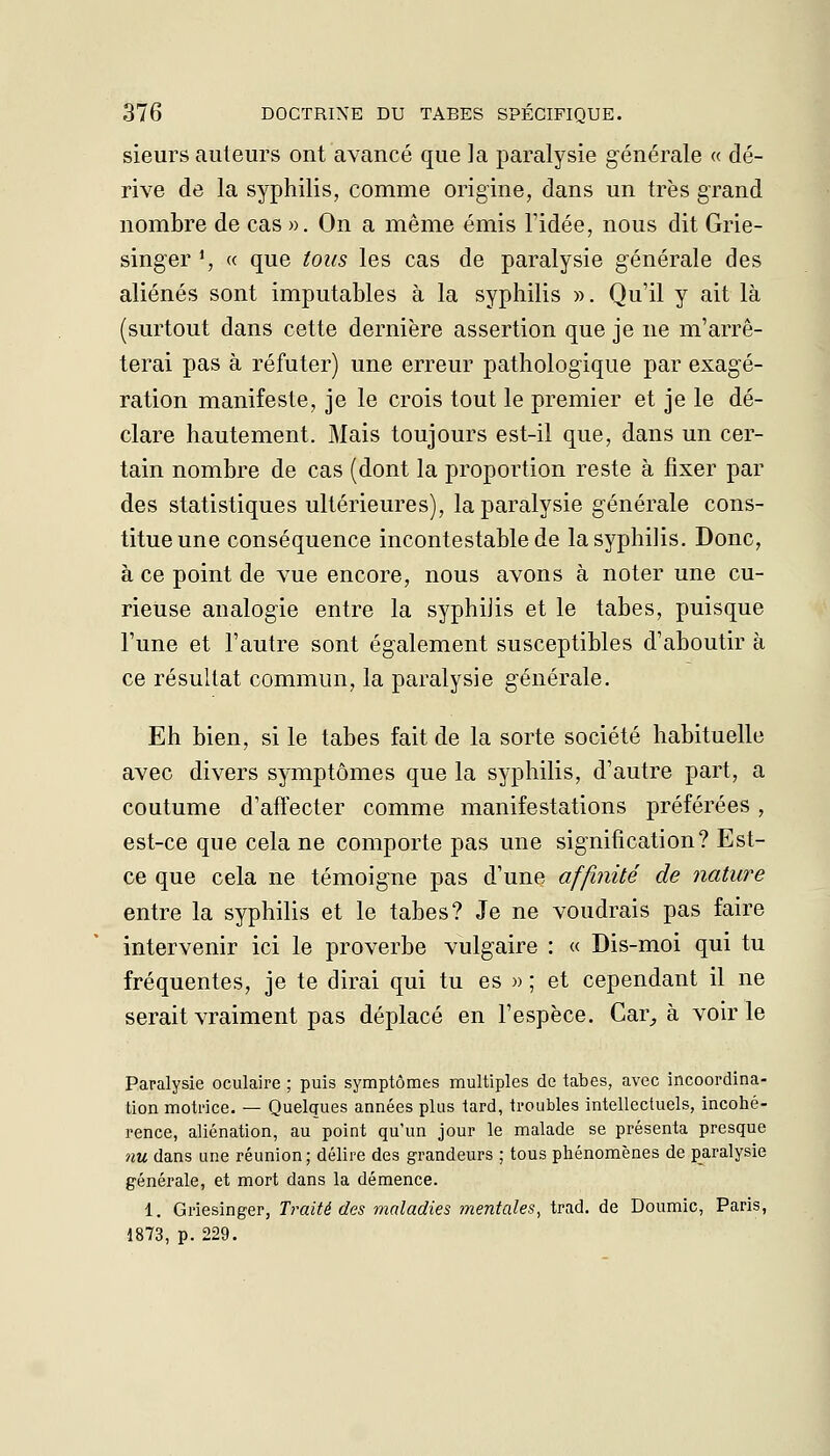 sieurs ailleurs ont avancé que la paralysie générale « dé- rive de la syphilis, comme origine, dans un très grand nombre de cas ». On a même émis l'idée, nous dit Grie- singer ', « que tous les cas de paralysie générale des aliénés sont imputables à la syphilis ». Qu'il y ait là (surtout dans cette dernière assertion que je ne m'arrê- terai pas à réfuter) une erreur pathologique par exagé- ration manifeste, je le crois tout le premier et je le dé- clare hautement. Mais toujours est-il que, dans un cer- tain nombre de cas (dont la proportion reste à fixer par des statistiques ultérieures), la paralysie générale cons- titue une conséquence incontestable de la syphilis. Donc, à ce point de vue encore, nous avons à noter une cu- rieuse analogie entre la syphilis et le tabès, puisque l'une et l'autre sont également susceptibles d'aboutir à ce résultat commun, la paralysie générale. Eh bien, si le tabès fait de la sorte société habituelle avec divers symptômes que la syphilis, d'autre part, a coutume d'aft'ecter comme manifestations préférées, est-ce que cela ne comporte pas une signification? Est- ce que cela ne témoigne pas d'une affinité de nature entre la syphilis et le tabès? Je ne voudrais pas faire intervenir ici le proverbe vulgaire : « Dis-moi qui tu fréquentes, je te dirai qui tu es » ; et cependant il ne serait vraiment pas déplacé en l'espèce. Car^ à voirie Paralysie oculaire ; puis symptômes multiples de tabès, avec incoordina- tion motrice. — Quelques années plus tard, troubles intellectuels, incohé- rence, aliénation, au point qu'un jour le malade se présenta presque nu dans une réunion; délire des grandeurs ; tous phénomènes de paralysie générale, et mort dans la démence. 1. Griesinger, Traité des maladies mentales, trad. de Doumic, Paris, 1873, p. 229.