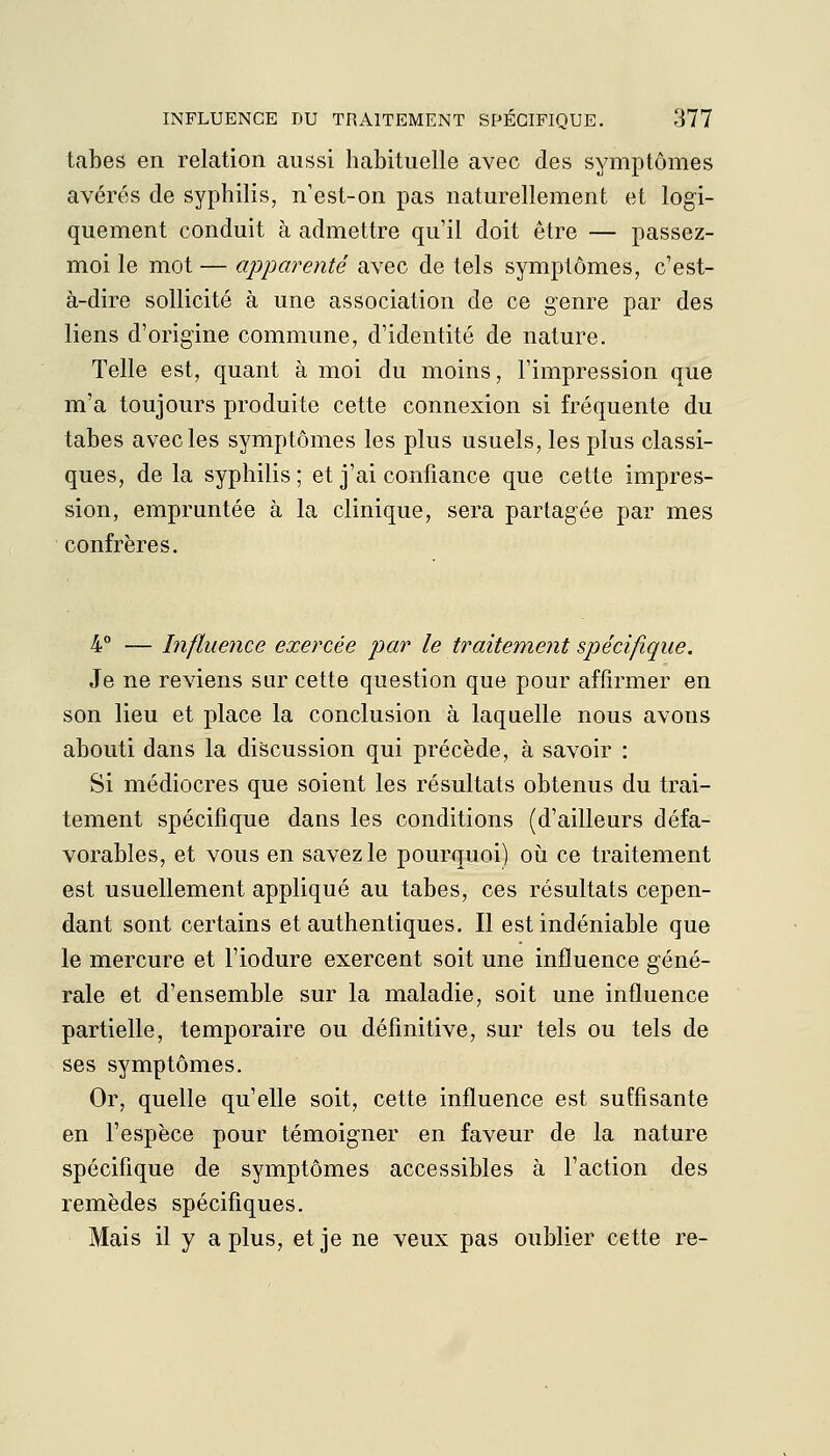 tabès en relation aussi habituelle avec des symptômes avérés de syphilis, n'est-on pas naturellement et logi- quement conduit à admettre qu'il doit être — passez- moi le mot — apparenté avec de tels symptômes, c'est- à-dire sollicité à une association de ce genre par des liens d'origine commune, d'identité de nature. Telle est, quant à moi du moins, l'impression que m'a toujours produite cette connexion si fréquente du tabès avec les symptômes les plus usuels, les plus classi- ques, de la syphilis ; et j'ai confiance que cette impres- sion, empruntée à la clinique, sera partagée par mes confrères. 4° — Influence exercée par le traitement spécifique. Je ne reviens sur cette question que pour affirmer en son lieu et place la conclusion à laquelle nous avons abouti dans la discussion qui précède, à savoir : Si médiocres que soient les résultats obtenus du trai- tement spécifique dans les conditions (d'ailleurs défa- vorables, et vous en savez le pourquoi) où ce traitement est usuellement appliqué au tabès, ces résultats cepen- dant sont certains et authentiques. Il est indéniable que le mercure et l'iodure exercent soit une influence géné- rale et d'ensemble sur la maladie, soit une influence partielle, temporaire ou définitive, sur tels ou tels de ses symptômes. Or, quelle qu'elle soit, cette influence est suffisante en l'espèce pour témoigner en faveur de la nature spécifique de symptômes accessibles à l'action des remèdes spécifiques. Mais il y a plus, et je ne veux pas oublier cette re-