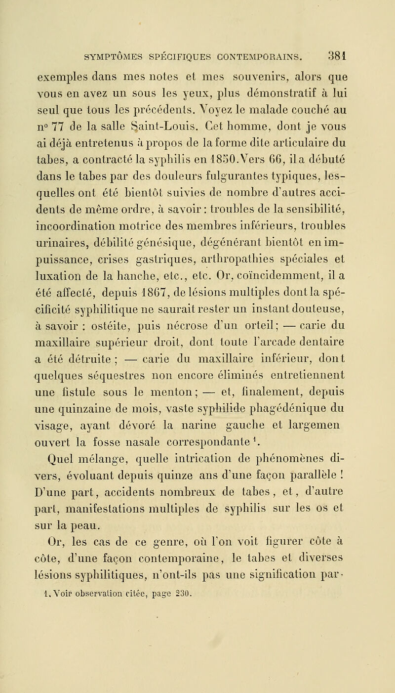 exemples dans mes notes et mes souvenirs, alors que vous en avez un sous les yeux, plus démonstratif à lui seul que tous les précédents. Voyez le malade couché au n° 77 de la salle S.aint-Louis. Cet homme, dont je vous ai déjà entretenus à propos de la forme dite articulaire du tabès, a contracté la syphilis en 1850. Vers 66, il a débuté dans le tabès par des douleurs fulgurantes typiques, les- quelles ont été bientôt suivies de nombre d'autres acci- dents de même ordre, à savoir : troubles de la sensibilité, incoordination motrice des membres inférieurs, troubles urinaires, débilité génésique, dégénérant bientôt en im- puissance, crises gastriques, arthropathies spéciales et luxation de la hanche, etc., etc. Or, coïncidemment, il a été affecté, depuis 1867, de lésions multiples dont la spé- cificité syphilitique ne saurait rester un instant douteuse, à savoir : ostéite, puis nécrose d'un orteil; — carie du maxillaire supérieur droit, dont toute l'arcade dentaire a été détruite ; — carie du maxillaire inférieur, dont quelques séquestres non encore éliminés entretiennent une fistule sous le menton ; — et, finalement, depuis une quinzaine de mois, vaste syphilide phagédénique du visage, ayant dévoré la narine gauche et largemen ouvert la fosse nasale correspondante ^ Quel mélange, quelle intrication de phénomènes di- vers, évoluant depuis quinze ans d'une façon parallèle ! D'une part, accidents nombreux de tabès, et, d'autre part, manifestations multiples de syphilis sur les os et sur la peau. Or, les cas de ce genre, où l'on voit figurer côte à côte, d'une façon contemporaine, le tabès et diverses lésions syphilitiques, n'ont-ils pas une signification par- l.Voir observation citée, page 230.