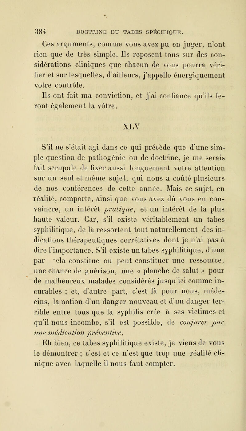 Ces arguments, comme vous avez pu en juger, n'ont rien que de très simple. Ils reposent tous sur des con- sidérations cliniques que chacun de vous pourra véri- fier et sur lesquelles, d'ailleurs, j'appelle énergiquement votre contrôle. Ils ont fait ma conviction, et j'ai confiance qu'ils fe- ront également la vôtre. XLV S'il ne s'était agi dans ce qui précède que d'une sim- ple question de pathogénie ou de doctrine, je me serais fait scrupule de fixer aussi longuement votre attention sur un seul et même sujet, qui nous a coûté plusieurs de nos conférences de cette année. Mais ce sujet, en réalité, comporte, ainsi que vous avez dû vous en con- vaincre, un intérêt pratique, et un intérêt de la plus haute valeur. Car, s'il existe véritablement un tabès syphilitique, de là ressortent tout naturellement des in- dications thérapeutiques corrélatives dont je n'ai pas à dire l'importance. S'il existe un tabès syphilitique, d'une par -^ela constitue ou peut constituer une ressource, une chance de guérison, une « planche de salut » pour de malheureux malades considérés jusqu'ici comme in- curables ; et, d'autre part, c'est là pour nous, méde- cins, la notion d'un danger nouveau et d'un danger ter- rible entre tous que la syphilis crée à ses victimes et qu'il nous incombe, s'il est possible, de conjurer par une médication préventive. Eh bien, ce tabès syphilitique existe, je viens de vous le démontrer ; c'est et ce n'est que trop une réalité cli- nique avec laquelle il nous faut compter.