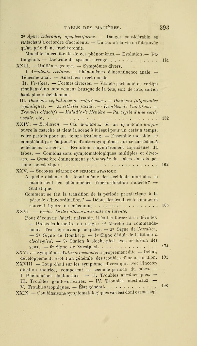 3° Apnée sidérante, apoplectiforme. — Danger considérable se rattachant à cetordre d'accidents. — Un cas où la vie ne fut sauvée qu'au prix d'une trachéotomie. Modalité intermittente de ces phénomènes.— Evolution.— Pa- thogénie. — Doctrine du spasme laryngé 141 XXIII. — Huitième groupe. — Symptômes divers. I. Accidents rectaux. — Phénomènes d'incontinence anale. — Ténesme anal. — Anesthésie recto-anale. II. Vertiges. — Formes diverses. — Variété particulière : vertige résultant d'un mouvement brusque de la tête, soit de côté, soit en haut plus spécialement. III. Doideurs céphaliqi<,es névralgiformes. —Doideurs fulgurantes céphaliques. — Anesthésie faciale. — Troubles de l'audition. — Troubles olfactifs.— Maladie de Ménière.— Paralysie d'une corde vocale, etc. 152 XXIV. — Évolution. — Cas nombreux où un symptôme unique ouvre la marche et tient la scène à lui seul pour un certain temps, voire parfois pour un temps très long. — Ensemble morbide se complétant par l'adjonction d'autres symptômes qui se succèdent à échéances variées. — Évolution singulièrement capricieuse du tabès. — Combinaisons symptomatologiques multiples et diver- ses. — Caractère éminemment polymorphe du tabès dans la pé- riode prgeataxique 162 XXV. — Seconde période ou période ataxique. A quelle distance du début même des accidents morbides se manifestent les phénomènes d'incoordination motrice ? — Statistique. Comment se fait la transition de la période prseataxique à la période d'incoordination? — Début des troubles locomoteurs souvent ignoré ou méconnu 165 XXVI. — Recherche de Vataxie naissante ou latente. Pour découvrir l'ataxie naissante, il faut la forcer à se dévoiler. — Procédés à mettre en usage : 1° Marche au commande- ment. Trois épreuves principales. — 2° Signe de Vescalier. — 3° Signe de Romberg. — 4° Signe déduit de l'attitude à cloche-pied. — 5° Station à cloche-pied avec occlusion des yeux. — 6° Signe de Westphal • • • ^^* XXVII.— Symptômes ôl ataxie locomoti'ice proprement dite. — Début, développement, évolution générale des troubles d'incoordination. 191 XXVIII. — Coup d'œil sur les symptômes divers qui, avec l'incoor- dination motrice, composent la seconde période du tabès. — I. Phénomènes douloureux. — II. Troubles anesthésiques. — III. Troubles génito-urinaires. — IV. Troubles intestinaux. — V. Troubles trophiques. — État général 1^8 XXIX. — Combinaisons symptomatologiques variées dont est suscep-