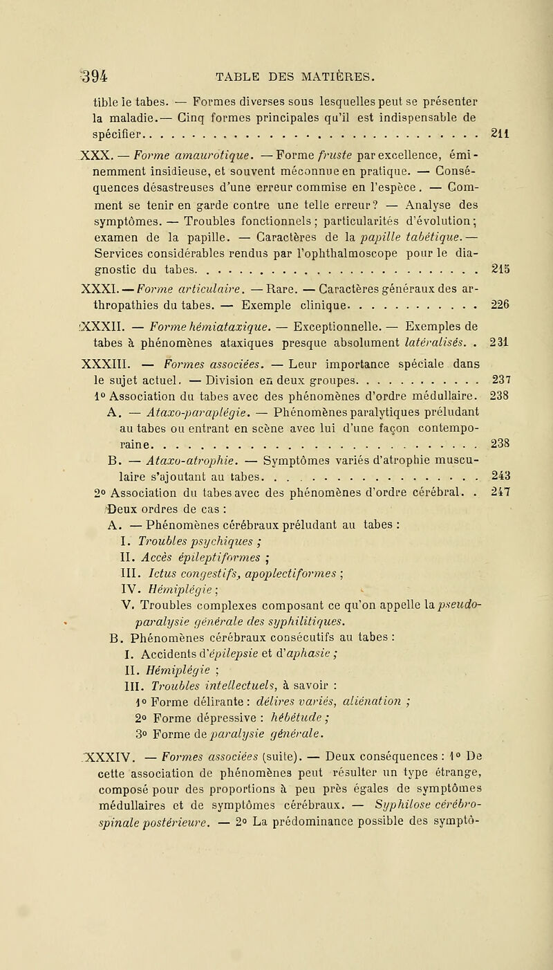 tible le tabès. — Formes diverses sous lesquelles peut se présenter la maladie.— Cinq formes principales qu'il est indispensable de spécifier 211 XXX. — Forme amaurotique. —Forme fruste par excellence, émi- nemment insidieuse, et souvent méconnue en pratique. — Consé- quences désastreuses d'une erreur commise en l'espèce. — Gom- ment se tenir en garde contre une telle erreur? — Analyse des symptômes. — Troubles fonctionnels; particularités d'évolution; examen de la papille. — Caractères de la. j^apille tabétique.— Services considérables rendus par l'oplithalmoscope pour le dia- gnostic du tabès. 215 XXXI. — Forme articulaire. —Rare. —Caractères généraux des ar- thropathies du tabès. — Exemple clinique 226 .'XXXII. — Forme hémiataxique. — Exceptionnelle.— Exemples de tabès à phénomènes ataxiques presque absolument latéralisés. . 231 XXXIII. — Formes associées. — Leur importance spéciale dans le sujet actuel. —Division en deux groupes 237 1° Association du tabès avec des phénomènes d'ordre médullaire. 238 A. — Ataxo-paraplégie. — Phénomènes paralytiques préludant au tabès ou entrant en scène avec lui d'une façon contempo- raine 238 B. — Ataxu-atrophie. — Symptômes variés d'atrophie muscu- laire s'ajoutant au tabès 243 2° Association du tabès avec des phénomènes d'ordre cérébral. . 247 Deux ordres de cas : A. —Phénomènes cérébraux préludant au tabès: I. Troubles psychiques ; II. Accès épileptiformes ; III. Ictus congestifs, apoplectiformes ; IV. Hémiplégie \ V. Troubles complexes composant ce qu'on appelle X'^ pseudo- paralysie générale des syphilitiques. B. Phénomènes cérébraux consécutifs au tabès: I. Accidents d'épilepsie et d'aphasie ; II. Hémiplégie ; III. Troubles intellectuels, à savoir : jo Forme délirante: délires variés, aliéîiation ; 2° Forme dépressive : hébétude ; 3° Forme de paralysie générale. 'XXXIV. — Formes associées (suite). — Deux conséquences : 1° De cette association de phénomènes peut résulter un type étrange, composé pour des proportions à peu près égales de symptômes médullaires et de symptômes cérébraux. — Syphilose cérébro- spinale postérieure. — 2° La prédominance possible des symptô-