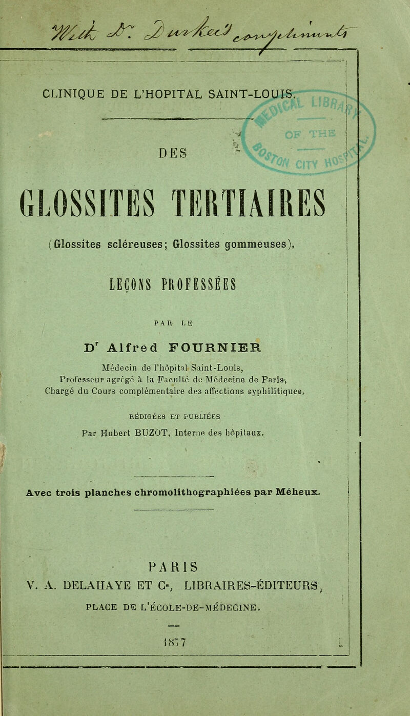 y^^ ^^ ^' ^^f^^te^^^^^.^^U^^y,^^^^ CLINIQUE DE L'HOPITAL SAINT-LOUIS. ^^ DES  s/y>>„ GLOSSITES TERTIAIRES (Glossites scléreuses; Glossites gommeuses), lEÇONS PROFESSÉES PAR L K D' Alfred FOURNIER Médecin de l'iiôpitil Saint-Louis, Professeur agrégé à la Faculté de Médecine de Paris, Chargé du Cours complémentaire des afîections sypliilitiques, RÉDIGÉES ET PUBLIÉES Par Hubert BUZOT, Interne des bApitaux. Avec trois planches chromolithographiées par Méheux. PARIS 1 V. A. DELAHAYE ET Ce, LIBRAIRES-ÉDITEURS, PLACE DE l'école-de-médecine.