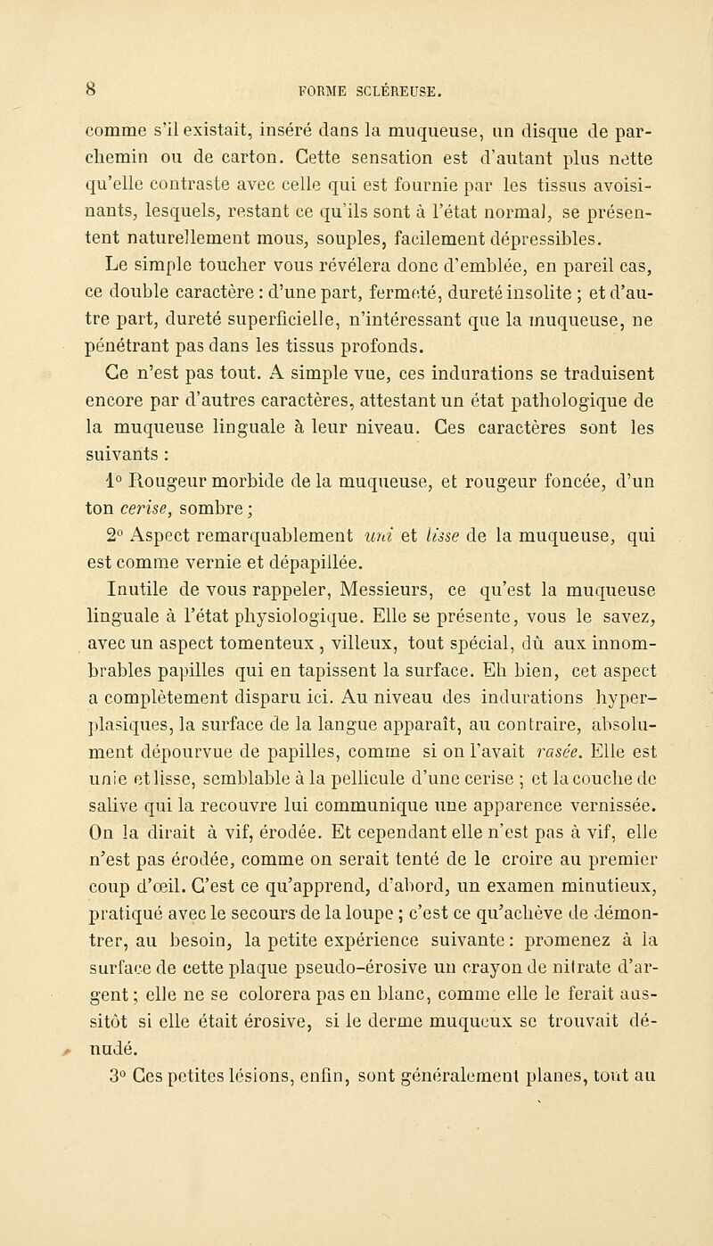 comme s'il existait, inséré dans la muqueuse, un disque de par- chemin ou de carton. Cette sensation est d'autant plus nette qu'elle contraste avec celle qui est fournie par les tissus avoisi- nants, lesquels, restant ce qu'ils sont à l'état normal, se présen- tent naturellement mous, souples, facilement dépressibles. Le simple toucher vous révélera donc d'emblée, en pareil cas, ce double caractère : d'une part, ferme.té, dureté insolite ; et d'au- tre part, dureté superficielle, n'intéressant que la muqueuse, ne pénétrant pas dans les tissus profonds. Ce n'est pas tout. A simple vue, ces indurations se traduisent encore par d'autres caractères, attestant un état pathologique de la muqueuse linguale à leur niveau. Ces caractères sont les suivants : 1° Rougeur morbide de la muqueuse, et rougeur foncée, d'un ton cerise, sombre ; 2° Aspect remarquablement uni et lisse de la muqueuse, qui est comme vernie et dépapillée. Inutile de vous rappeler, Messieurs, ce qu'est la muqueuse linguale à l'état physiologique. Elle se présente, vous le savez, avec un aspect tomenteux , villeux, tout spécial, dû aux innom- brables papilles qui en tapissent la surface. Eh bien, cet aspect a complètement disparu ici. Au niveau des indurations hyper- plasiques, la surface de la langue apparaît, au contraire, absolu- ment dépourvue de papilles, comme si on l'avait rasée. Elle est unie et lisse, semblable à la pellicule d'une cerise ; et la couche de salive qui la recouvre lui communique une apparence vernissée. On la dirait à vif, érodée. Et cependant elle n'est pas à vif, elle n'est pas érodée, comme on serait tenté de le croire au premier coup d'oeil. C'est ce qu'apprend, d'abord, un examen minutieux, pratiqué avec le secours de la loupe ; c'est ce qu'achève de démon- trer, au besoin, la petite expérience suivante: promenez à la surface de cette plaque pseudo-érosive un crayon de nitrate d'ar- gent; elle ne se colorera pas en blanc, comme elle le ferait aus- sitôt si elle était érosive, si le derme muqueux se trouvait dé- nudé. 3° Ces petites lésions, enfin, sont généralement planes, tovit au