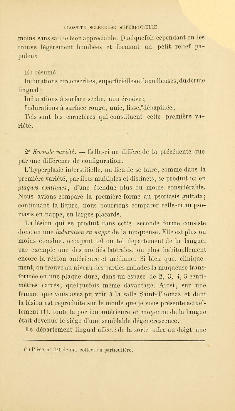 moins sans saillie bien appréciable. Quelquefois cependant on les trouve légèrement bombées et formant un petit relief pa- puleux. En résumé : Indurations circonscrites, superficiellesetlaroelleuses, duderme lingual ; Indurations à surface sèche, non érosive ; Indurations à surface rouge, unie, lisse,dépapillée ; Tels sont les caractères qui constituent cette première va- riété. 2° Seconde variété. — Celle-ci ne diffère de la précédente que par une différence de configuration. L'hyperplasie interstitielle, au lieu de se faire, comme dans la première variété, par îlots multiples et dislincts, se produit ici en •plaques continues, d'une étendue plus ou moins considérable. Nous avions comparé la première forme au psoriasis guttata; continuant la figure, nous pourrions comparer celle-ci au pso- riasis en nappe, en larges placards. La lésion qui se produit dans cette seconde forme consiste donc en une induration en nappe de la muqueuse. Elle est plus ou moins étendue, (occupant tel ou tel département de la langue, par exemple une des moitiés latérales, ou plus habituellement encore la région antérieure et médiane. Si bien que, clinique- ment, on trouve au niveau des parties malades la muqueuse trans- formée en une plaque dure, dans un espace de 2, 3, 4, o centi- mètres carrés, quelquefois même davantage. Ainsi, sur une femme que vous avez pu voir à la salle Saint-Thomas et dont la lésion est reproduite sur le moule que je vous présente actuel- lement (1), toute la porlion antérieure et moyenne de la langue était devenue le siège d'une semblable dégénérescence. Le département lingual affecté de la sorte offre au doigt une (1) Pièce n 221 de ma collccti, n particulière.