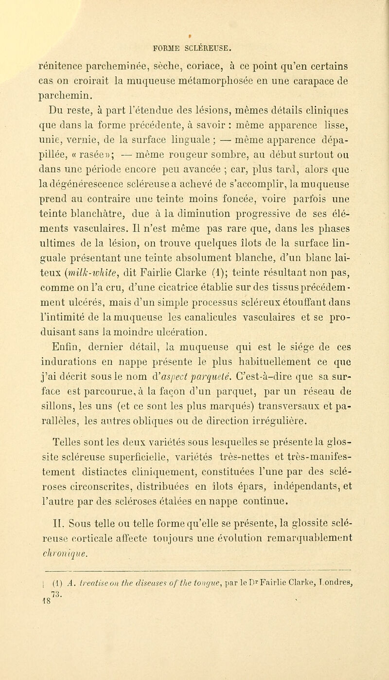 rénitence parcheminée, sèche, coriace, à ce point qu'en certains cas on croirait la muqueuse métamorphosée en une carapace de parchemin. Du reste, à part l'étendue des lésions, mêmes détails cliniques que dans la forme précédente, à savoir : même apparence lisse, unie, vernie, de la surface linguale ; — même apparence dépa- pillée, « rasée»; — même rougeur sombre, au début surtout ou dans une période encore peu avancée ; car, plus tard, alors que la dégénérescence scléreusea achevé de s'accomplir, la muqueuse prend au contraire une teinte moins foncée, voire parfois une teinte blanchâtre, due à la diminution progressive de ses élé- ments vasculaires. Il n'est même pas rare que, dans les phases ultimes de la lésion, on trouve quelques îlots de la surface lin- guale présentant une teinte absolument blanche, d'un blanc lai- teux {milk-white, dit Fairlie Clarke (1); teinte résultant non pas, comme on l'a cru, d'une cicatrice établie sur des tissus précédem- ment ulcérés, mais d'un simple processus scléreux étouffant dans l'intimité de la muqueuse les canalicules vasculaires et se pro- duisant sans la moindre ulcération. Enfin, dernier détail, la muqueuse qui est le siège de ces indurations en nappe présente le plus habituellement ce que j'ai décrit sous le nom d'aspect parqueté. C'est-à-dire que sa sur- face est parcourue, à la façon d'un parquet, par un réseau de sillons, les uns (et ce sont les plus marqués) transversaux et pa- rallèles, les autres obliques ou de direction irrégulière. Telles sont les deux variétés sous lesquelles se présente la glos- site scléreuse superficielle, variétés très-nettes et très-manifes- tement distinctes cliniquement, constituées l'une par des sclé- roses circonscrites, distribuées en îlots épars, indépendants, et l'autre par des scléroses étalées en nappe continue. IL Sous telle ou telle forme qu'elle se présente, la glossite sclé- reuse corticale affecte toujours une évolution remarquablement chronique. I (1) A. ireatiseon tJie diseuses ofthe tongue, par le D^^ Fairlie Clarlœ, Londres, 73. 18