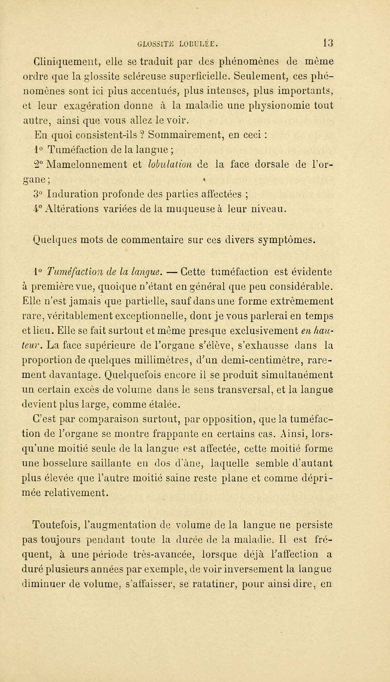 Cliniquement, elle se traduit par des phénomènes de même ordre que la giossite scléreuse superficielle. Seulement, ces phé- nomènes sont ici plus accentués, plus intenses, plus importants, et leur exagération donne à la maladie une physionomie tout autre, ainsi que vous allez le voir. En quoi consistent-ils ? Sommairement, en ceci : 1° Tuméfaction de la langue ; 2° Mamelonnement et lohulaiion de la face dorsale de l'or- gane ; ♦ 3° Induration profonde des parties affectées ; 4° Altérations variées de la muqueuse à leur niveau. Quelques mots de commentaire sur ces divers symptômes. 1° Tuméfaction de la langue. — Cette tuméfaction est évidente à première vue, quoique n'étant en général que peu considérable. Elle n'est jamais que partielle, sauf dans une forme extrêmement rare, véritablement exceptionnelle, dont je vous parlerai en temps et lieu. Elle se fait surtout et même presque exclusivement en hau- teur. La face supérieure de l'organe s'élève, s'exhausse dans la proportion de quelques millimètres, d'un demi-centimètre, rare- ment davantage. Quelquefois encore il se produit simultanément un certain excès de volume dans le sens transversal, et la langue devient plus large, comme étalée. C'est par comparaison surtout, par opposition, que la tuméfac- tion de l'organe se montre frappante en certains cas. Ainsi, lors- qu'une moitié seule de la langue est affectée, cette moitié forme une bosselure saillante en dos d'àne, laquelle semble d'autant plus élevée que l'autre moitié saine reste plane et comme dépri- mée relativement. Toutefois, l'augmentation de volume de la langue ne persiste pas toujours pendant toute la durée de la maladie. Il est fré- quent, à une période très-avancée, lorsque déjà Taffeciion a duré plusieurs années par exemple, de voir inversement la langue diminuer de volume, s'affaisser, se ratatiner, pour ainsi dire, en