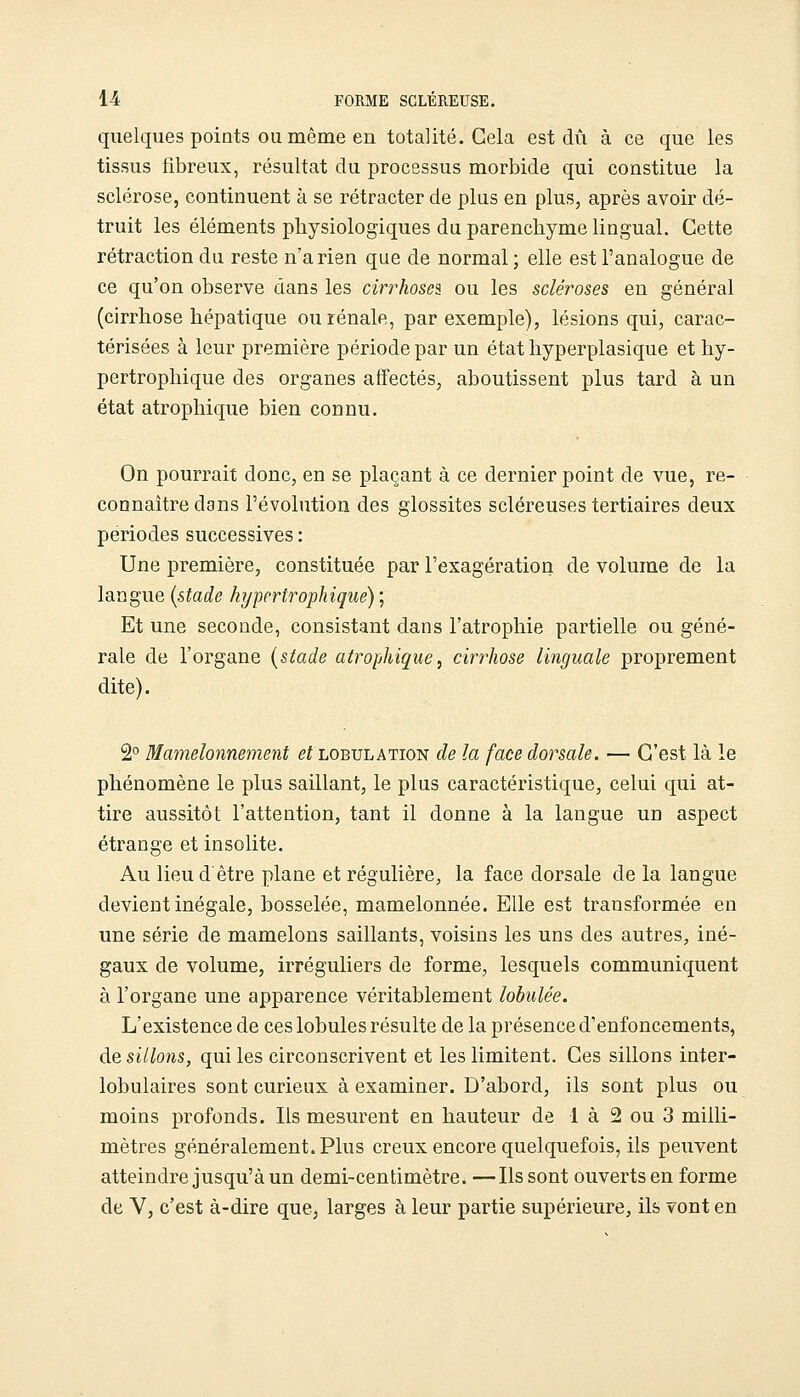 quelques points OU même en totalité. Gela est dû à ce que les tissus tibreux, résultat du processus morbide qui constitue la sclérose, continuent à se rétracter de plus en plus, après avoir dé- truit les éléments physiologiques du parenchyme lingual. Cette rétraction du reste n'a rien que de normal ; elle est l'analogue de ce qu'on observe dans les cirrhoses ou les scléroses en général (cirrhose hépatique ou rénale, par exemple), lésions qui, carac- térisées à leur première période par un état hyperplasique et hy- pertrophique des organes affectés, aboutissent plus tard à un état atrophique bien connu. On pourrait donc, en se plaçant à ce dernier point de vue, re- connaître dans l'évohition des glossites scléreuses tertiaires deux périodes successives : Une première, constituée par l'exagération de volume de la langue {stade hypertrophiqué) ; Et une seconde, consistant dans l'atrophie partielle ou géné- rale de l'organe {stade atrophique, cirrhose linguale proprement dite). 2° Mamelonnement et lobulation de la face dorsale. — C'est là le phénomène le plus saillant, le plus caractéristique, celui qui at- tire aussitôt l'attention, tant il donne à la langue un aspect étrange et insolite. Au lieu d être plane et régulière, la face dorsale de la langue devient inégale, bosselée, mamelonnée. Elle est transformée en une série de mamelons saillants, voisins les uns des autres, iné- gaux de volume, irréguliers de forme, lesquels communiquent à l'organe une apparence véritablement lobulée. L'existence de ces lobules résulte de la présence d'enfoncements, de sillons, qui les circonscrivent et les limitent. Ces sillons inter- lobulaires sont curieux à examiner. D'abord, ils sont plus ou moins profonds. Ils mesurent en hauteur de 1 à 2 ou 3 milli- mètres généralement. Plus creux encore quelquefois, ils peuvent atteindre jusqu'à un demi-centimètre. —Ils sont ouverts en forme de V, c'est à-dire que, larges à leur partie supérieure, ils vont en