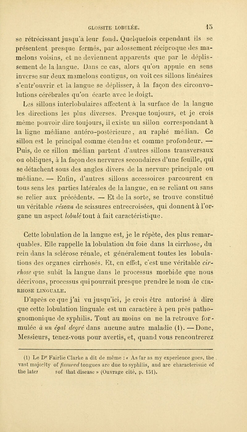 se rétrécissant jusqu'à leur fond. Quelquefois cependant ils se présentent presque fermés, par adossement réciproque des ma- melons voisins, et ne deviennent apparents que par le déplis- sement de la langue. Dans ce cas, alors qu'on appuie en sens inverse sur deux mamelons contigus, on voit ces sillons linéaires s'entr'ouvrir et la langue se déplisser, à la façon des circonvo- lutions cérébrales qu'on écarte avec le doigt. Les sillons interlobulaires affectent à la surface de la langue les directions les plus diverses. Presque toujours, et je crois même pouvoir dire toujours, il existe un sillon correspondant à la ligne médiane antéro-postérieure, au raplié médian. Ce sillon est le principal comme étendue et comme profondeur. — Puis, de ce sillon médian partent d'autres sillons transversaux ou obliques, à la façon des nervures secondaires d'une feuille, qui se détachent sous des angles divers de la nervure principale ou médiane. — Enfin, d'autres sillons accessoires parcourent en tous sens les parties latérales de la langue, en se reliant ou sans se relier aux précédents. — Et de la sorte, se trouve constitué un véritable réseau de scissures entrecroisées, qui donnent à l'or- gane un aspect lobuléXowX à fait caractéristique. Cette lobulation de la langue est, je le répète, des plus remar- quables. Elle rappelle la lobulation du foie dans la cirrhose, du rein dans la sclérose rénale, et généralement toutes les lobula- tions des organes cirrhoses. Et, en effet, c'est une véritable cir- rhose que subit la langue dans le processus morbide que nous décrivons, processus qui pourrait presque prendre le nom de cir- rhose LINGUALE. D'après ce que j'ai vu jusqu'ici, je crois être autorisé à dire que cette lobulation linguale est un caractère à peu près patlio- gnomonique de syphilis. Tout au moins on ne la retrouve for- mulée à un égal degré dans aucune autre maladie (1). —Donc, Messieurs, tenez-vous pour avertis, et, quand vous rencontrerez (1) Le D^ Fairlie Clarke a dit de même : <t As far as my expérience gocs, tbe vast majorjty of/îssîm^cc^ longues are due to syplùlis, and are characterisiic of the laie; fof that disease » (Ouvrage cité, p. 151).