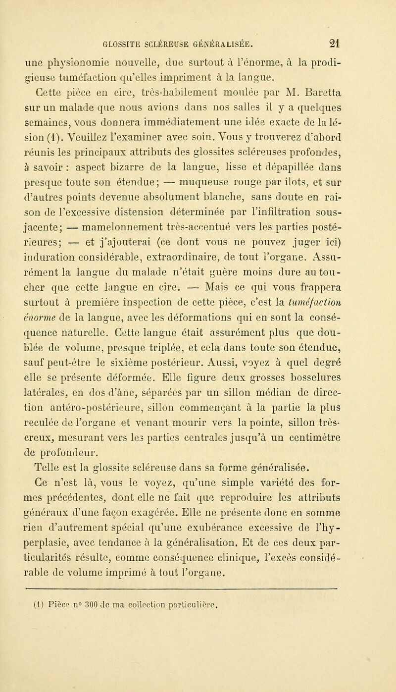 une physionomie nouvelle, due surtout à l'énorme, à la prodi- gieuse tuméfaction qu'elles impriment à la langue. Cette pièce en cire, très-habilement moulée par M. Baretta sur un malade que nous avions dans nos salles il y a quelques semaines, vous donnera immédiatement une idée exacte de la lé- sion (1). Veuillez l'examiner avec soin. Vous y trouverez dabord réunis les principaux attributs des glossites scléreuses profondes, à savoir : aspect bizarre de la langue, lisse et dépapillée dans presque toute son étendue ; — muqueuse rouge par Ilots, et sur d'autres points devenue absolument blanche, sans doute en rai- son de l'excessive distension déterminée par l'infiltration sous- jacente; — mamelonnement très-accentué vers les parties posté- rieures; — et j'ajouterai (ce dont vous ne pouvez juger ici) induration considérable, extraordinaire, de tout l'organe. Assu- rément la langue du malade n'était guère moins dure au tou- cher que cette langue en cire. — Mais ce qui vous frappera surtout à première inspection de cette pièce, c'est la tuméfaction énorme de la langue, avec les déformations qui en sont la consé- quence naturelle. Cette langue était assurément plus que dou- blée de volume, presque triplée, et cela dans toute son étendue, sauf peut-être le sixième postérieur. Aussi, voyez à quel degré elle se présente déformée. Elle figure deux grosses bosselures latérales^ en dos d'àne, séparées par un sillon médian de direc- tion antéro-postérieure, sillon commençant à la partie la plus reculée de l'organe et venant mourir vers la pointe, sillon très- creux, mesurant vers les parties centrales jusqu'à un centimètre de profondeur. Telle est la glossite scléreuse dans sa forme généralisée. Ce n'est là, vous le voyez, qu'une simple variété des for- mes précédentes, dont elle ne fait que reproduire les attributs généraux d'une façon exagérée. Elle ne présente donc en somme rien d'autrement spécial qu'une exubérance excessive de l'hy- perplasie, avec tendance à la généralisation. Et de ces deux par- ticularités résulte, comme conséquence clinique, l'excès considé- rable de volume imprimé à tout l'organe. (1) Pièce n 300 de ma collection particulière.