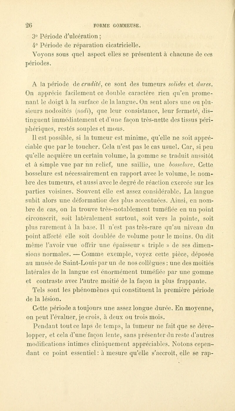3° Période d'ulcération ; 4° Période de réparation cicatricielle. Voyons sous quel aspect elles se présentent à chacune de ces périodes. A Ja période de crudité, ce sont des tumeurs solides et dures. On apprécie facilement ce double caractère rien qu'en prome- nant le doigt à la surface de la langue. On sent alors une ou plu- sieurs nodosités {nodi), que leur consistance, leur fermeté, dis- tinguent immédiatement et d'une façon très-nette des tissus péri- phériques, restés souples et mous. Il est possible, si la tumeur est minime, qu'elle ne soit appré- ciable que par le toucher. Cela n'est pas le cas usuel. Car, si peu qu'elle acquière un certain volume, la gomme se traduit aussitôt et à simple vue par nn relief, une saillie, une bosselwe. Cette bosselure est nécessairement en rapport avec le volume, le nom- bre des tumeurs, et aussi avec le degré de réaction exercée sur les parties voisines. Souvent elle est assez considérable. La langue subit alors une déformation des plus accentuées. Ainsi, en nom- bre de cas, on la trouve très-notablement tuméfiée en un point circonscrit, soit latéralement surtout, soit vers la pointe, soit plus rarement à la base. Il n'est pas très-rare qu'au niveau du point affecté elle soit doublée de volume pour le moins. On dit même l'avoir vue offrir une épaisseur « triple » de ses dimen- sions normales. —Comme exemple, voyez cette pièce, déposée au musée de Saint-Louis par un de nos collègues : une des moitiés latérales de la langue est énormément tuméfiée par une gomme et contraste avec l'autre moitié de la façon la plus frappante. Tels sont les phénomènes qui constituent la première période de la lésion. Cette période a toujours une assez longue durée. En moyenne, on peut l'évaluer Je crois, à deux ou trois mois. Pendant tout ce laps de temps, la tumeur ne fait que se déve- lopper, et cela d'une façon lente, sans présenter du reste d'autres modifications intimes cliniquement appréciables. Notons cepen- dant ce point essentiel : à mesure qu'elle s'accroît, elle se rap-